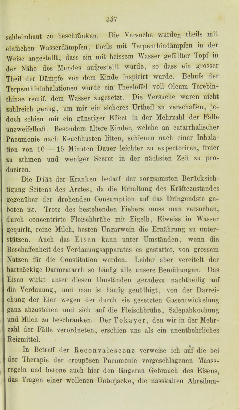 Schleimhaut zu beschränken. Die Versuche wurden theils mit einfachen Wasserdämpfen, theils mit Terpenthindämpfen in der Weise angestellt, dass ein mit heissem Wasser gefüllter Topf in der Nähe des Mundes aufgestellt wurde, so dass ein grosser Theil der Dämpfe von dem Kinde inspirirt wurde. Behufs der Terpenthininhalationen wurde ein Theelöffel voll Oleum Terebin- thinae rectif. dem Wasser zugesetzt. Die Versuche waren nicht zahlreich genug, um mir ein sicheres ürtheil zu verschaffen, je- doch schien mir ein günstiger Effect in der Mehrzahl der Fälle unzweifelhaft. Besonders ältere Kinder, welche an catarrhalischer Pneumonie nach Keuchhusten litten, schienen nach einer Inhala- tion von 10 — 15 Minuten Dauer leichter zu expectoriren, freier zu athmen und weniger Secret in der nächsten Zeit zu pro- duciren. Die Diät der Kranken bedarf der sorgsamsten Berücksich- tigung Seitens des Arztes, da die Erhaltung des Kräftezustandes gegenüber der drohenden Consumption auf das Dringendste ge- boten ist. Trotz des bestehenden Fiebers muss man versuchen, durch concentrirte Fleischbrühe mit Eigelb, Eiweiss in Wasser gequirlt, reine Milch, besten Ungarwein die Ernährung zu unter- stützen. Auch das Eisen kann unter Umständen, wenn die Beschaffenheit des Verdauungsapparates es gestattet, von grossem Nutzen für die Constitution werden. Leider aber vereitelt der hartnäckige Darmcatarrh so häufig alle unsere Bemühungen. Das Eisen wirkt unter diesen Umständen geradezu nachtheilig auf die Verdauung, und man ist häufig genöthigt, von der Darrei- chung der Eier wegen der durch sie gesetzten Gasentwickelung ganz abzustehen und sich auf die Fleischbrühe, Salepabkochung und Milch zu beschränken. Der T okay er, den wir in der Mehr- zahl der Fälle verordneten, erschien uns als ein unentbehrliches Reizmittel. In Betreff der Reconvalescenz verweise ich auf die bei der Therapie der croupösen Pneumonie vorgeschlagenen Maass- regeln und betone auch hier den längeren Gebrauch des Eisens, das Tragen einer wollenen Unterjacke, die nasskalten Abreibun-