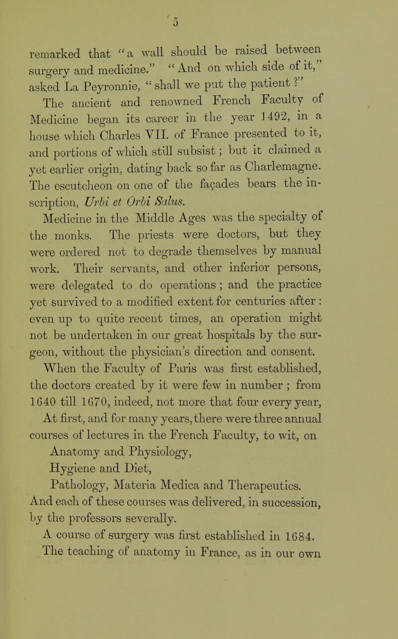 0 remarked that a wall should be raised between surgery and medicine.  And on which side of it, asked La Peyronnie,  shall we put the patient T The ancient and renowned French Faculty of Medicine began its career in the year 1492, in a house which Charles VII. of France presented to it, and portions of which still subsist; but it claimed a yet earlier origin, dating back so far as Charlemagne. The escutcheon on one of the facades bears the in- scription, Urbi et Orbi Salus. Medicine in the Middle Ages was the specialty of the monks. The priests were doctors, but they were ordered not to degrade themselves by manual work. Their servants, and other inferior persons, were delegated to do operations; and the practice yet survived to a modified extent for centuries after : even up to quite recent times, an operation might not be undertaken in our great hospitals by the sur- geon, without the physician's direction and consent. When the Faculty of Paris was first established, the doctors created by it were few in number ; from 1640 till 1670, indeed, not more that four every year, At first, and for many years, there were three annual courses of lectures in the French Faculty, to wit, on Anatomy and Physiology, Hygiene and Diet, Pathology, Materia Medica and Therapeutics. And each of these courses was delivered, in succession, by the professors severally. A course of surgery was first established in 1684. The teaching of anatomy in France, as in our own