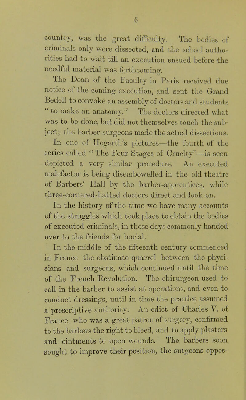 G country, was the great difficulty. The bodies of criminals only were dissected, and the school autho- rities had to wait till an execution ensued before the needful material was forthcoming. The Dean of the Faculty in Paris received due notice of the coming execution, and sent the Grand Bedell to convoke an assembly of doctors and students  to make an anatomy. The doctors directed what was to be done, but did not themselves touch the sub- ject; the barber-surgeons made the actual dissections. In one of Hogarth's pictures—the fourth of the series called  The Four Stages of Cruelty—is seen depicted a very similar procedure. An executed malefactor is being disembowelled in the old theatre of Barbers' Hall by the barber-apprentices, while three-cornered-hatted doctors direct and look on. In the history of the time we have many accounts of the struggles which took place to obtain the bodies of executed criminals, in those days commonly handed over to the friends for burial. In the middle of the fifteenth century commenced in France the obstinate quarrel between the physi- cians and surgeons, which continued until the time of the French Revolution. The chirurgeon used to call in the barber to assist at operations, and even to conduct dressings, until in time the practice assumed a prescriptive authority. An edict of Charles V. of France, who was a great patron of surgery, confirmed to the barbers the right to bleed, and to apply plasters and ointments to open wounds. The barbers soon sought to improve their position, the surgeons oppos-