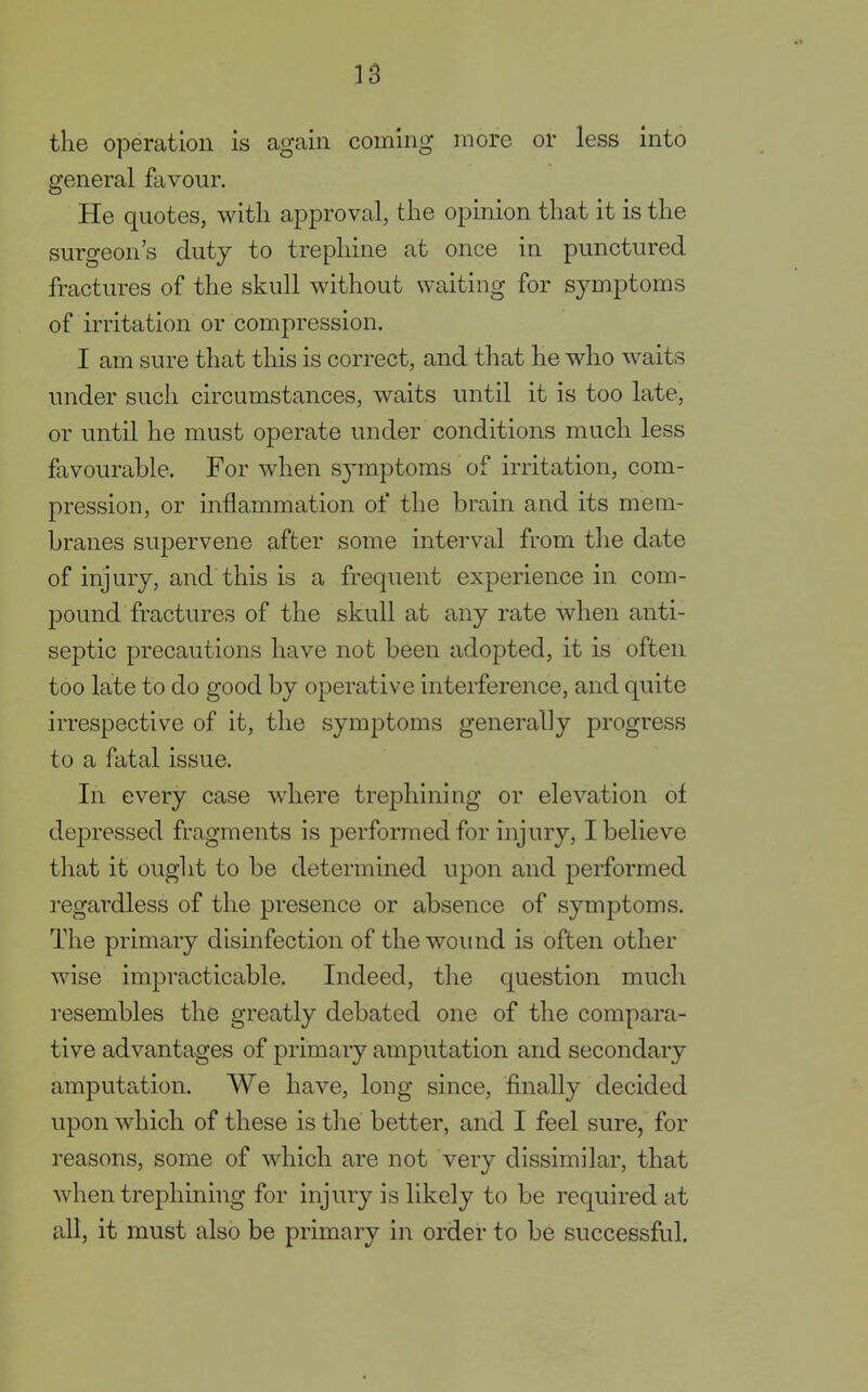 the operation is again coming more or less into general favour. He quotes, with approval, the opinion that it is the surgeon's duty to trephine at once in punctured fractures of the skull without waiting for symptoms of irritation or compression. I am sure that this is correct, and that he who waits under such circumstances, waits until it is too late, or until he must operate under conditions much less favourable. For when symptoms of irritation, com- pression, or inflammation of the brain and its mem- branes supervene after some interval from the date of injury, and this is a frequent experience in com- pound fractures of the skull at any rate when anti- septic precautions have not been adopted, it is often too late to do good by operative interference, and quite irrespective of it, the symptoms generally progress to a fatal issue. In every case where trephining or elevation of depressed fragments is performed for injury, I believe that it ought to be determined upon and performed regardless of the presence or absence of symptoms. The primary disinfection of the wound is often other wise impracticable. Indeed, the question much resembles the greatly debated one of the compara- tive advantages of primary amputation and secondary amputation. We have, long since, finally decided upon which of these is the better, and I feel sure, for reasons, some of which are not very dissimilar, that when trephining for injury is likely to be required at all, it must also be primary in order to be successful.