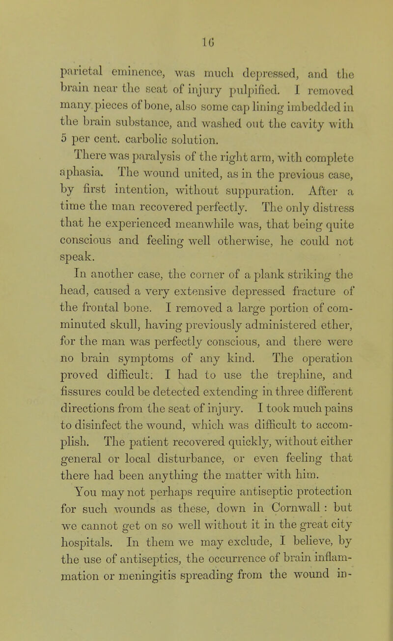 10 parietal eminence, was much depressed, and the brain near the seat of injury pulpified. I removed many pieces of bone, also some cap lining imbedded in the brain substance, and washed out the cavity witli 5 per cent, carbolic solution. There was paralysis of the right arm, with complete aphasia. The wound united, as in the previous case, by first intention, without suppuration. After a time the man recovered perfectly. The only distress that he experienced meanwhile was, that being quite conscious and feeling well otherwise, he could not speak. In another case, the corner of a plank striking the head, caused a very extensive depressed fracture of the frontal bone. I removed a large portion of com- minuted skull, having previously administered ether, for the man was perfectly conscious, and there were no brain symptoms of any kind. The operation proved difficult; I had to use the trephine, and fissures could be detected extending in three different directions from the seat of injury. I took much pains to disinfect the wound, which was difficult to accom- plish. The patient recovered quickly, without either general or local disturbance, or even feeling that there had been anything the matter with him. You may not perhaps require antiseptic protection for such wounds as these, down in Cornwall : but we cannot get on so well without it in the great city- hospitals. In them we may exclude, I believe, by the use of antiseptics, the occurrence of brain inflam- mation or meningitis spreading from the wound in-