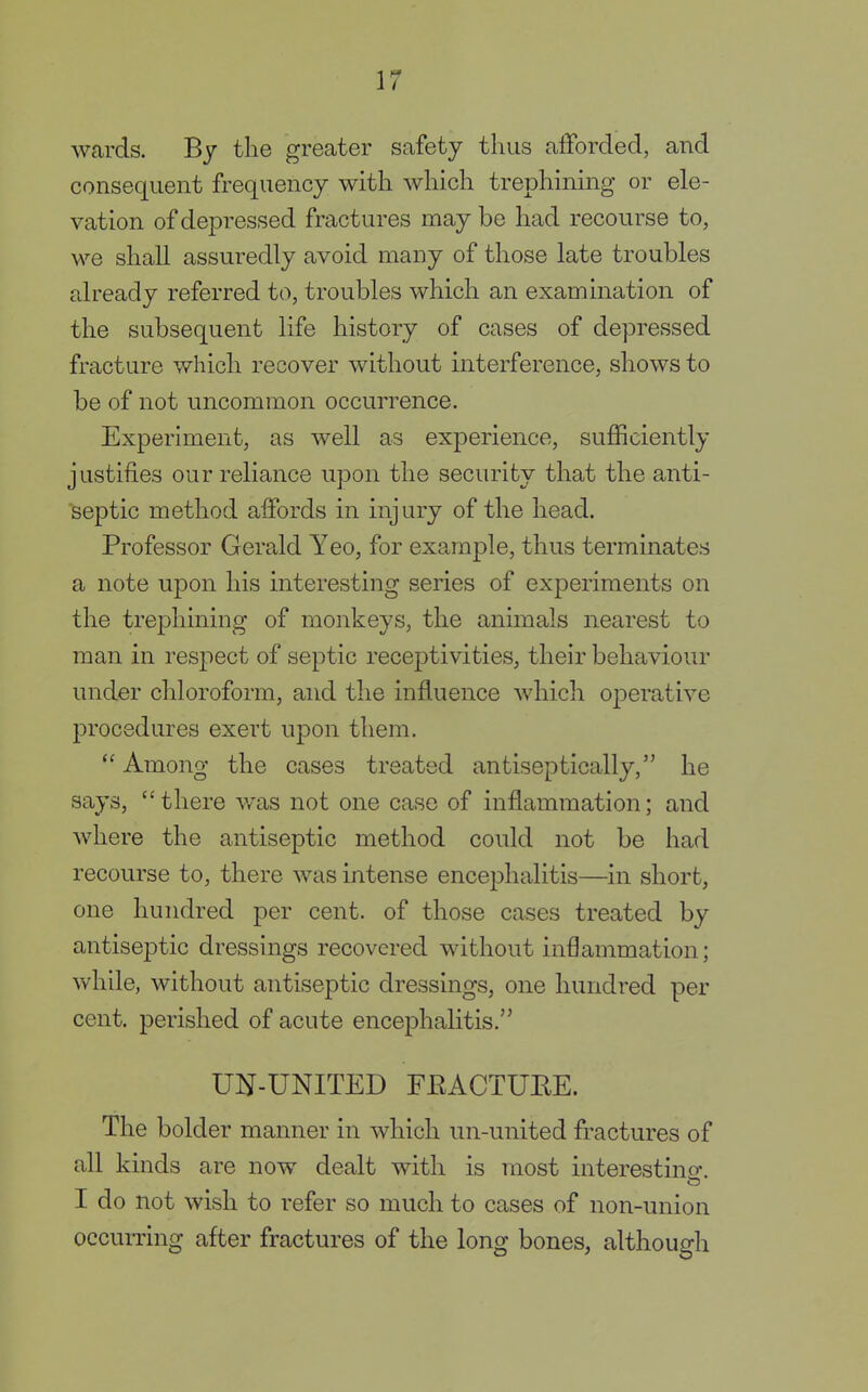 wards. By the greater safety thus afforded, and consequent frequency with which trephining or ele- vation of depressed fractures may be had recourse to, we shall assuredly avoid many of those late troubles already referred to, troubles which an examination of the subsequent life history of cases of depressed fracture which recover without interference, shows to be of not uncommon occurrence. Experiment, as well as experience, sufficiently justifies our reliance upon the security that the anti- septic method affords in injury of the head. Professor Gerald Yeo, for example, thus terminates a note upon his interesting series of experiments on the trephining of monkeys, the animals nearest to man in respect of septic receptivities, their behaviour under chloroform, and the influence which operative procedures exert upon them. Among the cases treated antiseptically, he says, there was not one case of inflammation; and where the antiseptic method could not be had recourse to, there was intense encephalitis—in short, one hundred per cent, of those cases treated by antiseptic dressings recovered without inflammation; while, without antiseptic dressings, one hundred per cent, perished of acute encephalitis. UN-UNITED FEACTUEE. The bolder manner in which un-united fractures of all kinds are now dealt with is most interesting. I do not wish to refer so much to cases of non-union occurring after fractures of the long bones, although