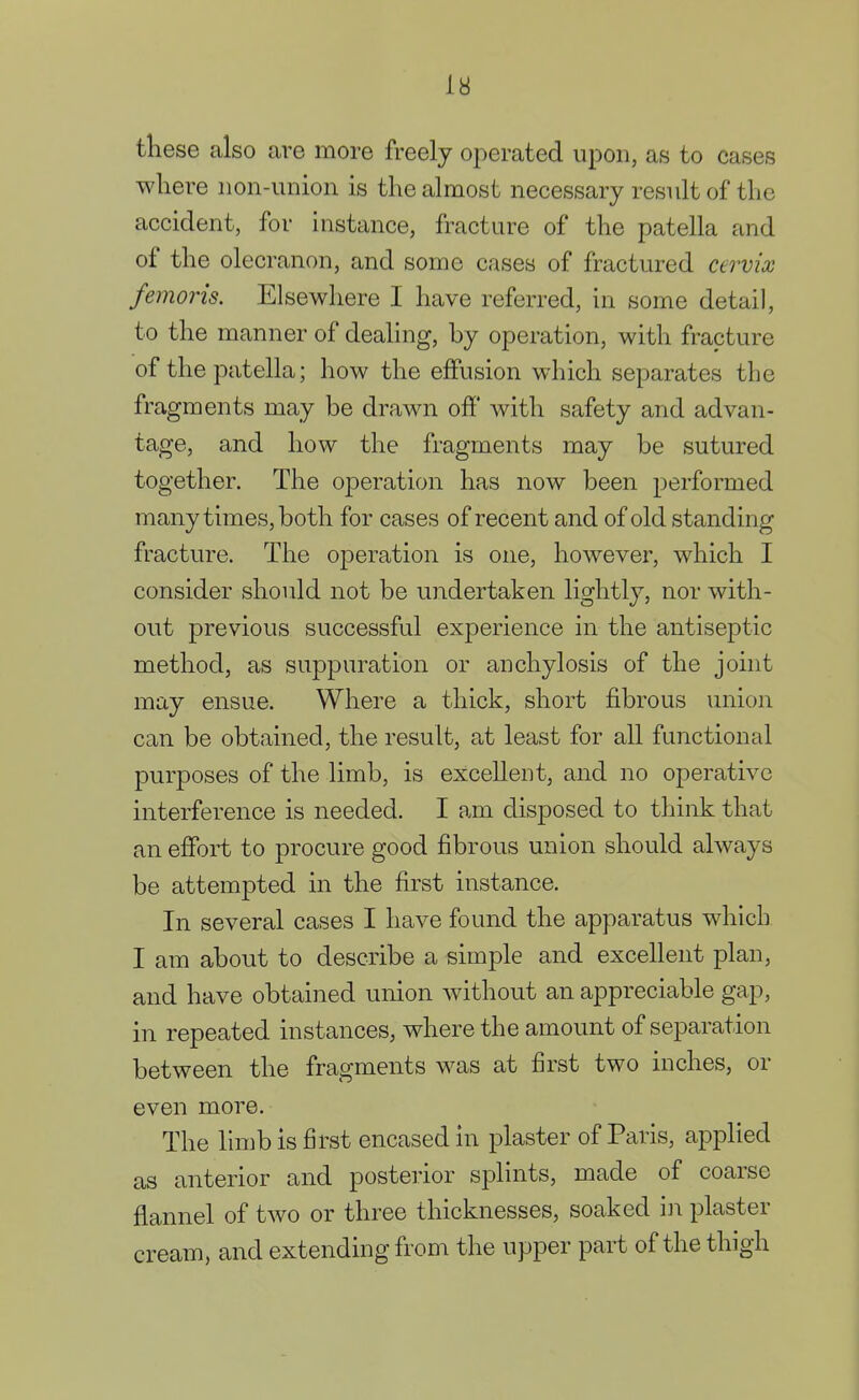 these also are more freely operated upon, as to cases where non-union is the almost necessary result of the accident, for instance, fracture of the patella and of the olecranon, and some cases of fractured cervix femoris. Elsewhere I have referred, in some detail, to the manner of dealing, by operation, with fracture of the patella; how the effusion which separates the fragments may be drawn off with safety and advan- tage, and how the fragments may be sutured together. The operation has now been performed many times, both for cases of recent and of old standing fracture. The operation is one, however, which I consider should not be undertaken lightly, nor with- out previous successful experience in the antiseptic method, as suppuration or anchylosis of the joint may ensue. Where a thick, short fibrous union can be obtained, the result, at least for all functional purposes of the limb, is excellent, and no operative interference is needed. I am disposed to think that an effort to procure good fibrous union should always be attempted in the first instance. In several cases I have found the apparatus which I am about to describe a simple and excellent plan, and have obtained union without an appreciable gap, in repeated instances, where the amount of separation between the fragments was at first two inches, or even more. The limb is first encased in plaster of Paris, applied as anterior and posterior splints, made of coarse flannel of two or three thicknesses, soaked in plaster cream, and extending from the upper part of the thigh