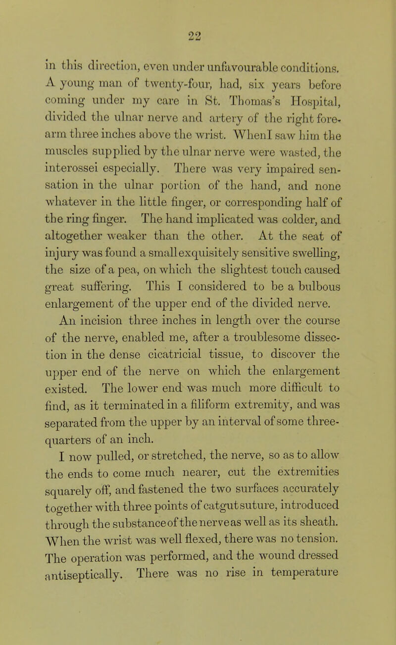 ill this direction, even under unfavourable conditions. A young man of twenty-four, had, six years before coming under my care in St. Thomas's Hospital, divided the ulnar nerve and artery of the right fore- arm three inches above the wrist. WhenI saw him the muscles supplied by the ulnar nerve were wasted, the interossei especially. There was very impaired sen- sation in the ulnar portion of the hand, and none whatever in the little finger, or corresponding half of the ring finger. The hand implicated was colder, and altogether weaker than the other. At the seat of injury was found a small exquisitely sensitive swelling, the size of a pea, on which the slightest touch caused great suffering. This I considered to be a bulbous enlargement of the upper end of the divided nerve. An incision three inches in length over the course of the nerve, enabled me, after a troublesome dissec- tion in the dense cicatricial tissue, to discover the upper end of the nerve on which the enlargement existed. The lower end was much more difficult to find, as it terminated in a filiform extremity, and was separated from the upper by an interval of some three- quarters of an inch. I now pulled, or stretched, the nerve, so as to allow the ends to come much nearer, cut the extremities squarely off, and fastened the two surfaces accurately together with three points of catgut suture, introduced through the substance of the nerve as well as its sheath. When the wrist was well flexed, there was no tension. The operation was performed, and the wound dressed antiseptically. There was no rise in temperature