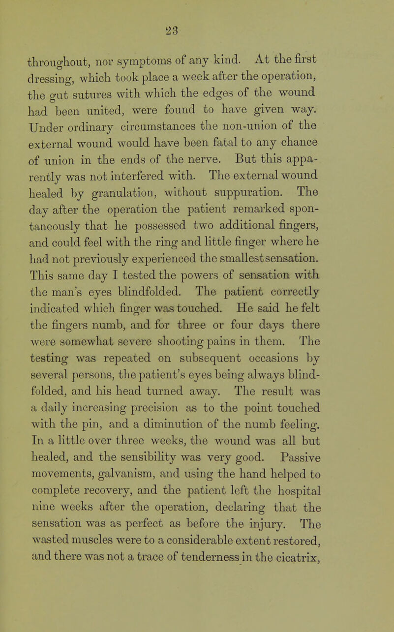 throughout, nor symptoms of any kind. At the first dressing, which took place a week after the operation, the gut sutures with which the edges of the wound had been united, were found to have given way. Under ordinary circumstances the non-union of the external wound would have been fatal to any chance of union in the ends of the nerve. But this appa- rently was not interfered with. The external wound healed by granulation, without suppuration. The day after the operation the patient remarked spon- taneously that he possessed two additional fingers, and could feel with the ring and little finger where he had not previously experienced the smallest sensation. This same day I tested the powers of sensation with the man's eyes blindfolded. The patient correctly indicated which finger was touched. He said he felt the fingers numb, and for three or four days there were somewhat severe shooting pains in them. The testing was repeated on subsequent occasions by several persons, the patient's eyes being always blind- folded, and his head turned away. The result was a daily increasing precision as to the point touched with the pin, and a diminution of the numb feeling. In a little over three weeks, the wound was all but healed, and the sensibility was very good. Passive movements, galvanism, and using the hand helped to complete recovery, and the patient left the hospital nine weeks after the operation, declaring that the sensation was as perfect as before the injury. The wasted muscles were to a considerable extent restored, and there was not a trace of tenderness in the cicatrix,