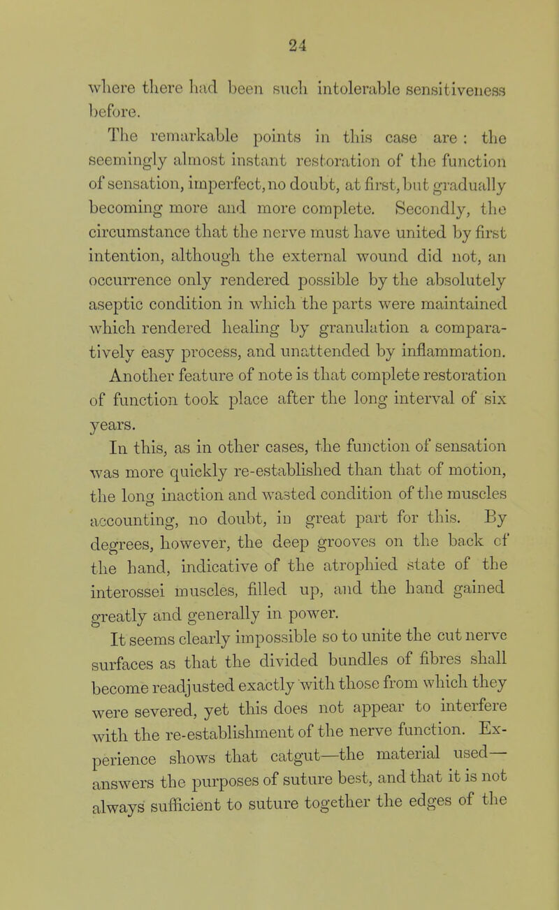 where there had been such intolerable sensitiveness before. The remarkable points in this case are : the seemingly almost instant restoration of the function of sensation, imperfect, no doubt, at first, but gradually becoming more and more complete. Secondly, the circumstance that the nerve must have united by first intention, although the external wound did not, an occurrence only rendered possible by the absolutely aseptic condition in which the parts were maintained which rendered healing by granulation a compara- tively easy process, and unattended by inflammation. Another feature of note is that complete restoration of function took place after the long interval of six years. In this, as in other cases, the function of sensation was more quickly re-established than that of motion, the long inaction and wasted condition of the muscles accounting, no doubt, in great part for this. By degrees, however, the deep grooves on the back cf the hand, indicative of the atrophied state of the interossei muscles, filled up, and the hand gained greatly and generally in power. It seems clearly impossible so to unite the cut nerve surfaces as that the divided bundles of fibres shall become readjusted exactly with those from which they were severed, yet this does not appear to interfere with the re-establishment of the nerve function. Ex- perience shows that catgut—the material used- answers the purposes of suture best, and that it is not always sufficient to suture together the edges of the