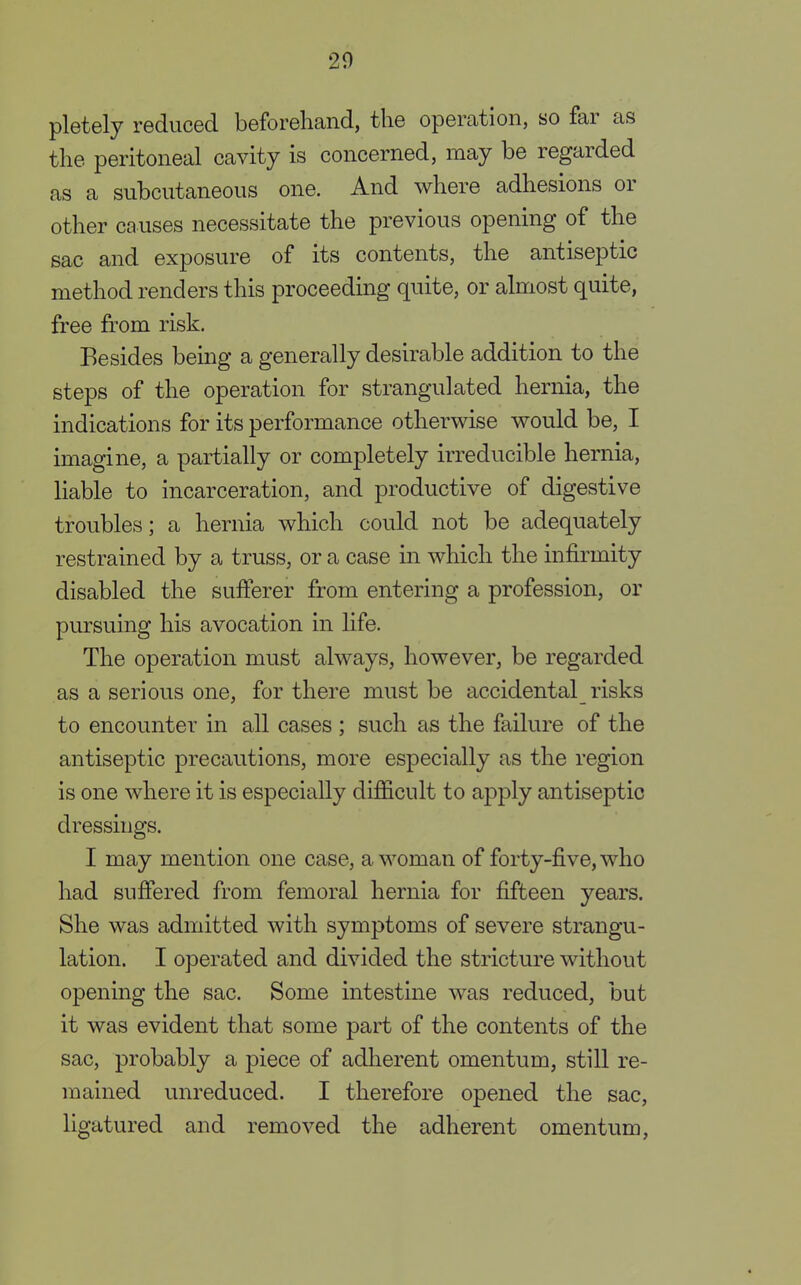 pletely reduced beforehand, the operation, so far as the peritoneal cavity is concerned, may be regarded as a subcutaneous one. And where adhesions or other causes necessitate the previous opening of the sac and exposure of its contents, the antiseptic method renders this proceeding quite, or almost quite, free from risk. Besides being a generally desirable addition to the steps of the operation for strangulated hernia, the indications for its performance otherwise would be, I imagine, a partially or completely irreducible hernia, liable to incarceration, and productive of digestive troubles; a hernia which could not be adequately restrained by a truss, or a case in which the infirmity disabled the sufferer from entering a profession, or pursuing his avocation in life. The operation must always, however, be regarded as a serious one, for there must be accidental risks to encounter in all cases ; such as the failure of the antiseptic precautions, more especially as the region is one where it is especially difficult to apply antiseptic dressings. I may mention one case, a woman of forty-five, who had suffered from femoral hernia for fifteen years. She was admitted with symptoms of severe strangu- lation. I operated and divided the stricture without opening the sac. Some intestine was reduced, but it was evident that some part of the contents of the sac, probably a piece of adherent omentum, still re- mained unreduced. I therefore opened the sac, ligatured and removed the adherent omentum,