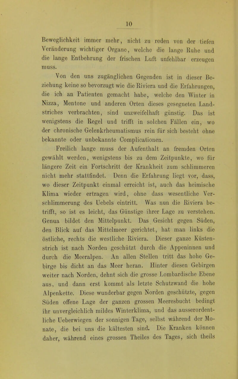 Beweglichkeit immer mehr, nicht zu roden von der tiefen Veränderung wichtiger Organe, welche die lange Ruhe und die lange Entbehrung der frischen Luft unfehlbar erzeugen muss. Von den uns zugänglichen Gegenden ist in dieser Be- ziehung keine so bevorzugt wie die Rivicra und die Erfahrungen, die ich an Patienten gemacht habe, welche den Winter in Nizza, Mentone und anderen Orten dieses gesegneten Land- striches verbrachten, sind unzweifelhaft günstig. Das ist wenigstens die Regel und trifft in solchen Fällen ein, wo der chronische Gelenkrheumatismus rein für sich besteht ohne bekannte oder unbekannte Complicationen. Freilich lange muss der Aufenthalt an fremden Orten gewählt werden, wenigstens bis zu dem Zeitpunkte, wo für längere Zeit ein Fortschritt der Krankheit zum schlimmeren nicht mehr stattfindet. Denn die Erfahrung liegt vor, dass, wo dieser Zeitpunkt einmal erreicht ist, auch das heimische Klima wieder ertragen wird, ohne dass wesentliche Ver- schlimmerung des Uebels eintritt. Was nun die Riviera be- trifft, so ist es leicht, das Günstige ihrer Lage zu verstehen. Genua bildet den Mittelpunkt. Das Gesicht gegen Süden, den Blick auf das Mittelmeer gerichtet, hat man links die östliche, rechts die westliche Riviera. Dieser ganze Küsten- strich ist nach Norden geschützt durch die Appeninnen und durch die Meeralpen. An allen Stellen tritt das hohe Ge- birge bis dicht an das Meer heran. Hinter diesen Gebirgen weiter nach Norden, dehnt sich die grosse Lombardische Ebene aus, und dann erst kommt als letzte Schutzwand die hohe Alpenkette. Diese wunderbar gegen Norden geschützte, gegen Süden offene Lage der ganzen grossen Meeresbucht bedingt ihr unvergleichlich mildes Winterklima, und das ausserordent- liche Ueberwiegcn der sonnigen Tage, selbst während der Mo- nate, die bei uns die kältesten sind. Die Kranken können daher, während eines grossen Theiles des Tages, sich theils