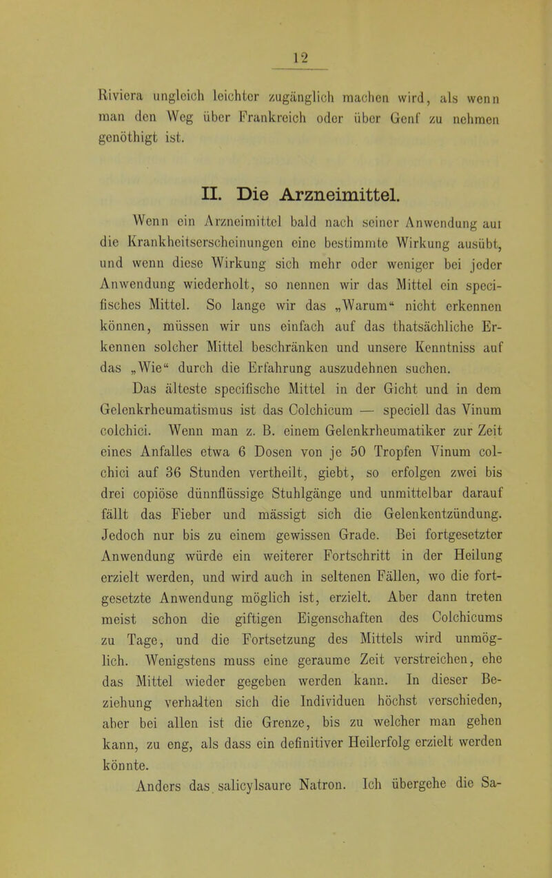 Riviera ungleich leichter zugänglich machen wird, als wenn man den Weg über Frankreich oder über Genf zu nehmen genöthigt ist. II. Die Arzneimittel. Wenn ein Arzneimittel bald nach seiner Anwendung aut die Krankheitserscheinungen eine bestimmte Wirkung ausübt, und wenn diese Wirkung sich mehr oder weniger bei jeder Anwendung wiederholt, so nennen wir das Mittel ein speci- fisches Mittel. So lange wir das „Warum nicht erkennen können, müssen wir uns einfach auf das thatsächliche Er- kennen solcher Mittel beschränken und unsere Kenntniss auf das „Wie durch die Erfahrung auszudehnen suchen. Das älteste speeifische Mittel in der Gicht und in dem Gelenkrheumatismus ist das Colchicum — speciell das Vinum colchici. Wenn man z. B. einem Gelenkrheumatiker zur Zeit eines Anfalles etwa 6 Dosen von je 50 Tropfen Vinum col- chici auf 36 Stunden vertheilt, giebt, so erfolgen zwei bis drei copiöse dünnflüssige Stuhlgänge und unmittelbar darauf fällt das Fieber und mässigt sich die Gelenkentzündung. Jedoch nur bis zu einem gewissen Grade. Bei fortgesetzter Anwendung würde ein weiterer Fortschritt in der Heilung erzielt werden, und wird auch in seltenen Fällen, wo die fort- gesetzte Anwendung möglich ist, erzielt. Aber dann treten meist schon die giftigen Eigenschaften des Colchicums zu Tage, und die Fortsetzung des Mittels wird unmög- lich. Wenigstens muss eine geraume Zeit verstreichen, ehe das Mittel wieder gegeben werden kann. In dieser Be- ziehung verhalten sich die Individuen höchst verschieden, aber bei allen ist die Grenze, bis zu welcher man gehen kann, zu eng, als dass ein definitiver Heilerfolg erzielt werden könnte. Anders das. salicylsaure Natron. Ich übergehe die Sa-