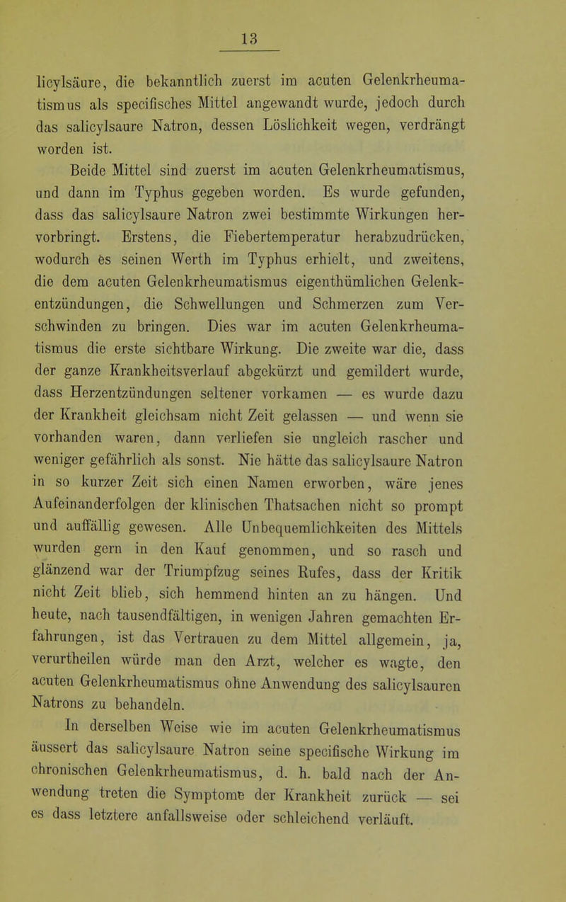licylsäure, die bekanntlich zuerst im acuten Gelenkrheuma- tismus als specifisches Mittel angewandt wurde, jedoch durch das salicylsaure Natron, dessen Löslichkeit wegen, verdrängt worden ist. Beide Mittel sind zuerst im acuten Gelenkrheumatismus, und dann im Typhus gegeben worden. Es wurde gefunden, dass das salicylsaure Natron zwei bestimmte Wirkungen her- vorbringt. Erstens, die Fiebertemperatur herabzudrücken, wodurch es seinen Werth im Typhus erhielt, und zweitens, die dem acuten Gelenkrheumatismus eigenthümlichen Gelenk- entzündungen, die Schwellungen und Schmerzen zum Ver- schwinden zu bringen. Dies war im acuten Gelenkrheuma- tismus die erste sichtbare Wirkung. Die zweite war die, dass der ganze Krankheitsverlauf abgekürzt und gemildert wurde, dass Herzentzündungen seltener vorkamen — es wurde dazu der Krankheit gleichsam nicht Zeit gelassen — und wenn sie vorhanden waren, dann verliefen sie ungleich rascher und weniger gefährlich als sonst. Nie hätte das salicylsaure Natron in so kurzer Zeit sich einen Namen erworben, wäre jenes Aufeinanderfolgen der klinischen Thatsachen nicht so prompt und auffällig gewesen. Alle Unbequemlichkeiten des Mittels wurden gern in den Kaut genommen, und so rasch und glänzend war der Triumpfzug seines Rufes, dass der Kritik nicht Zeit blieb, sich hemmend hinten an zu hängen. Und heute, nach tausendfältigen, in wenigen Jahren gemachten Er- fahrungen, ist das Vertrauen zu dem Mittel allgemein, ja, verurtheilen würde man den Arzt, welcher es wagte, den acuten Gelenkrheumatismus ohne Anwendung des salicylsauren Natrons zu behandeln. In derselben Weise wie im acuten Gelenkrheumatismus äussert das salicylsaure Natron seine speeifische Wirkung im chronischen Gelenkrheumatismus, d. h. bald nach der An- wendung treten die Symptome der Krankheit zurück — sei es dass letztere anfallsweise oder schleichend verläuft.
