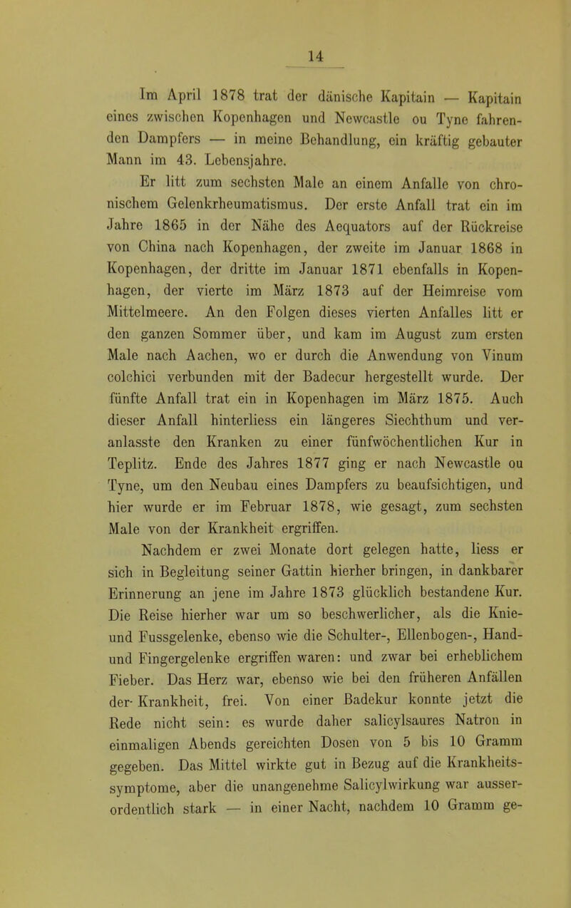 Im April 1878 trat der dänische Kapitain — Kapitain eines zwischen Kopenhagen und Newcastle ou Tyne fahren- den Dampfers — in meine Behandlung, ein kräftig gebauter Mann im 43. Lebensjahre. Er litt zum sechsten Male an einem Anfalle von chro- nischem Gelenkrheumatismus. Der erste Anfall trat ein im Jahre 1865 in der Nähe des Aequators auf der Rückreise von China nach Kopenhagen, der zweite im Januar 1868 in Kopenhagen, der dritte im Januar 1871 ebenfalls in Kopen- hagen, der vierte im März 1873 auf der Heimreise vom Mittelmeere. An den Folgen dieses vierten Anfalles litt er den ganzen Sommer über, und kam im August zum ersten Male nach Aachen, wo er durch die Anwendung von Vinum colchici verbunden mit der Badecur hergestellt wurde. Der fünfte Anfall trat ein in Kopenhagen im März 1875. Auch dieser Anfall hinterliess ein längeres Siechthum und ver- anlasste den Kranken zu einer fünfwöchentlichen Kur in Teplitz. Ende des Jahres 1877 ging er nach Newcastle ou Tyne, um den Neubau eines Dampfers zu beaufsichtigen, und hier wurde er im Februar 1878, wie gesagt, zum sechsten Male von der Krankheit ergriffen. Nachdem er zwei Monate dort gelegen hatte, Hess er sich in Begleitung seiner Gattin hierher bringen, in dankbarer Erinnerung an jene im Jahre 1873 glücklich bestandene Kur. Die Reise hierher war um so beschwerlicher, als die Knie- und Fussgelenke, ebenso wie die Schulter-, Ellenbogen-, Hand- und Fingergelenke ergriffen waren: und zwar bei erheblichem Fieber. Das Herz war, ebenso wie bei den früheren Anfällen der- Krankheit, frei. Von einer Badekur konnte jetzt die Rede nicht sein: es wurde daher salicylsaures Natron in einmaligen Abends gereichten Dosen von 5 bis 10 Gramm gegeben. Das Mittel wirkte gut in Bezug auf die Krankheits- symptome, aber die unangenehme Salicylwirkung war ausser- ordentlich stark — in einer Nacht, nachdem 10 Gramm ge-
