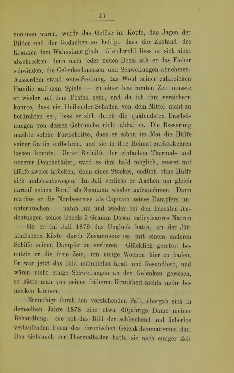 nommen waren, wurde das Getöse im Kopfe, das Jagen der Bilder und der Gedanken so heftig, dass der Zustand des Kranken dem Wahnsinne glich. Gleichwohl Hess er sich nicht abschrecken: denn nach jeder neuen Dosis sah er das Fieber schwinden, die Gelenkschmerzen und Schwellungen abnehmen. Ausserdem stand seine Stellung, das Wohl seiner zahlreichen Familie auf dem Spiele — zu einer bestimmten Zeit musste er wieder auf dem Posten sein, und da ich ihm versichern konnte, dass ein bleibender Schaden von dem Mittel nicht zu befürchten sei, Hess er sich durch die quälendsten Erschei- nungen von dessen Gebrauche nicht abhalten. Die Besserung machte solche Fortschritte, dass er schon im Mai die Hülfe seiner Gattin entbehren, und sie in ihre Heimat zurückkehren lassen konnte. Unter Beihülfe der einfachen Thermal- und unserer Douchebäder, ward es ihm bald möglich, zuerst mit Hülfe zweier Krücken, dann eines Stockes, endlich ohne Hülfe sich umherzubewegen. Im Juli verliess er Aachen um gleich darauf seinen Beruf als Seemann wieder aufzunehmen. Dann machte er die Nordseereise als Capitain seines Dampfers un- unterbrochen — nahm hin und wieder bei den leisesten An- deutungen seines Uebels 5 Gramm Dosen salicylsaures Natron — bis er im Juli 1879 das Unglück hatte, an der Jüt- ländischen Küste durch Zusammenstoss mit einem anderen Schiffe seinen Dampfer zu verlieren. Glücklich gerettet be- nutzte er die freie Zeit, um einige Wochen hier zu baden. Er war jetzt das Bild männlicher Kraft und Gesundheit, und wären nicht einige Schwellungen an den Gelenken gewesen, so hätte man von seiner früheren Krankheit nichts mehr be- merken können. Ermuthigt durch den vorstehenden Fall, übergab sich in demselben Jahre 1878 eine etwa 60jährige Dame meiner Behandlung. Sie bot das Bild der schleichend und fieberlos verlaufenden Form des chronischen Gelenkrheumatismus dar. Den Gebrauch der Thermalbäder hatte sie nach einiger Zeit