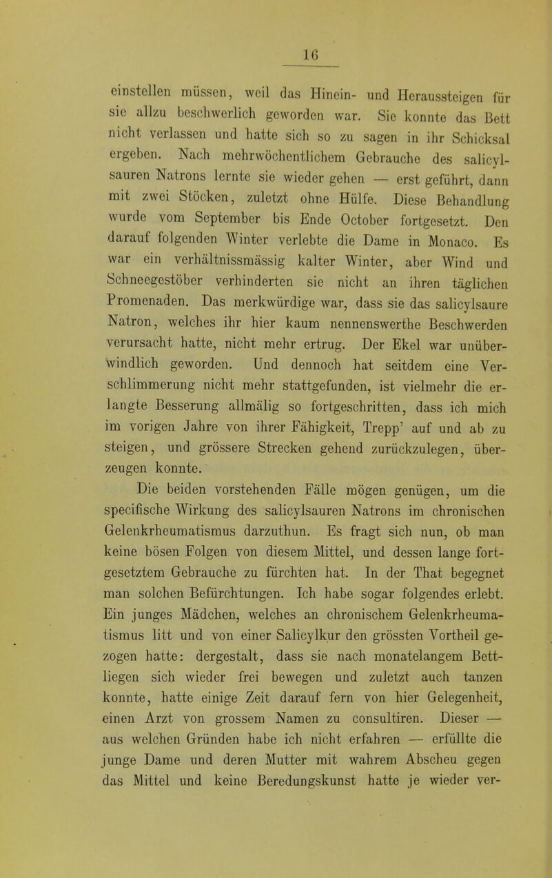 einstellen müssen, weil das Hinein- und Heraussteigen für sie allzu beschwerlich geworden war. Sie konnte das Bett nicht verlassen und hatte sich so zu sagen in ihr Schicksal ergeben. Nach mehrwöchentlichem Gebrauche des salicyl- sauren Natrons lernte sie wieder gehen — erst geführt, dann mit zwei Stöcken, zuletzt ohne Hülfe. Diese Behandlung wurde vom September bis Ende October fortgesetzt. Den darauf folgenden Winter verlebte die Dame in Monaco. Es war ein verhältnissmässig kalter Winter, aber Wind und Schneegestöber verhinderten sie nicht an ihren täglichen Promenaden. Das merkwürdige war, dass sie das salicylsaure Natron, welches ihr hier kaum nennenswerthe Beschwerden verursacht hatte, nicht mehr ertrug. Der Ekel war unüber- windlich geworden. Und dennoch hat seitdem eine Ver- schlimmerung nicht mehr stattgefunden, ist vielmehr die er- langte Besserung allmälig so fortgeschritten, dass ich mich im vorigen Jahre von ihrer Fähigkeit, Trepp' auf und ab zu steigen, und grössere Strecken gehend zurückzulegen, über- zeugen konnte. Die beiden vorstehenden Fälle mögen genügen, um die speeifische Wirkung des salicylsauren Natrons im chronischen Gelenkrheumatismus darzuthun. Es fragt sich nun, ob man keine bösen Folgen von diesem Mittel, und dessen lange fort- gesetztem Gebrauche zu fürchten hat. In der That begegnet man solchen Befürchtungen. Ich habe sogar folgendes erlebt. Ein junges Mädchen, welches an chronischem Gelenkrheuma- tismus litt und von einer Salicylkur den grössten Vortheil ge- zogen hatte: dergestalt, dass sie nach monatelangem Bett- liegen sich wieder frei bewegen und zuletzt auch tanzen konnte, hatte einige Zeit darauf fern von hier Gelegenheit, einen Arzt von grossem Namen zu consultiren. Dieser — aus welchen Gründen habe ich nicht erfahren — erfüllte die junge Dame und deren Mutter mit wahrem Abscheu gegen das Mittel und keine Beredungskunst hatte je wieder ver-