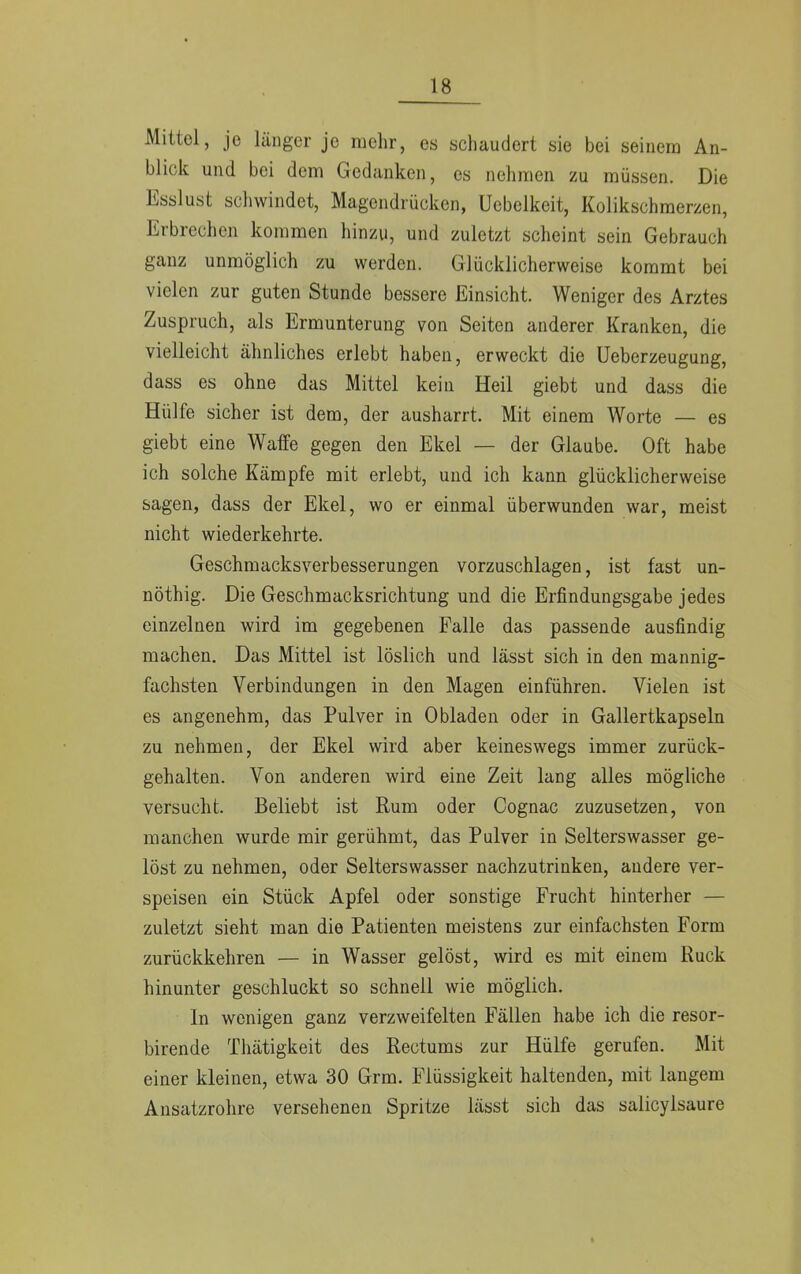 Mittel, je länger je mehr, es schaudert sie bei seinem An- blick und bei dem Gedanken, es nehmen zu müssen. Die Esslust schwindet, Magendrücken, Uebelkeit, Kolikschmerzen, Erbrechen kommen hinzu, und zuletzt scheint sein Gebrauch ganz unmöglich zu werden. Glücklicherweise kommt bei vielen zur guten Stunde bessere Einsicht. Weniger des Arztes Zuspruch, als Ermunterung von Seiten anderer Kranken, die vielleicht ähnliches erlebt haben, erweckt die Ueberzeugung, dass es ohne das Mittel kein Heil giebt und dass die Hülfe sicher ist dem, der ausharrt. Mit einem Worte — es giebt eine Waffe gegen den Ekel — der Glaube. Oft habe ich solche Kämpfe mit erlebt, und ich kann glücklicherweise sagen, dass der Ekel, wo er einmal überwunden war, meist nicht wiederkehrte. Geschmacksverbesserungen vorzuschlagen, ist fast un- nöthig. Die Geschmacksrichtung und die Erfindungsgabe jedes einzelnen wird im gegebenen Falle das passende ausfindig machen. Das Mittel ist löslich und lässt sich in den mannig- fachsten Verbindungen in den Magen einführen. Vielen ist es angenehm, das Pulver in Obladen oder in Gallertkapseln zu nehmen, der Ekel wird aber keineswegs immer zurück- gehalten. Von anderen wird eine Zeit lang alles mögliche versucht. Beliebt ist Rum oder Cognac zuzusetzen, von manchen wurde mir gerühmt, das Pulver in Selterswasser ge- löst zu nehmen, oder Selterswasser nachzutrinken, andere ver- speisen ein Stück Apfel oder sonstige Frucht hinterher — zuletzt sieht man die Patienten meistens zur einfachsten Form zurückkehren — in Wasser gelöst, wird es mit einem Ruck hinunter geschluckt so schnell wie möglich. In wenigen ganz verzweifelten Fällen habe ich die resor- birende Thätigkeit des Rectums zur Hülfe gerufen. Mit einer kleinen, etwa 30 Grm. Flüssigkeit haltenden, mit langem Ansatzrohre versehenen Spritze lässt sich das salicylsaure