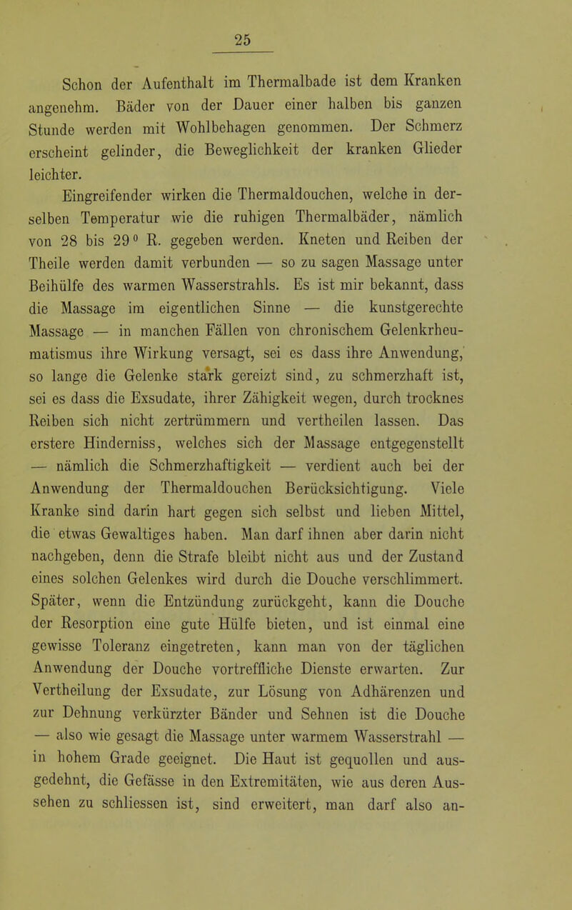 Schon der Aufenthalt im Thennalbade ist dem Kranken angenehm. Bäder von der Dauer einer halben bis ganzen Stunde werden mit Wohlbehagen genommen. Der Schmerz erscheint gelinder, die Beweglichkeit der kranken Glieder leichter. Eingreifender wirken die Thermaldouchen, welche in der- selben Temperatur wie die ruhigen Thermalbäder, nämlich von 28 bis 290 R. gegeben werden. Kneten und Reiben der Theile werden damit verbunden — so zu sagen Massage unter Beihülfe des warmen Wasserstrahls. Es ist mir bekannt, dass die Massage im eigentlichen Sinne — die kunstgerechte Massage — in manchen Fällen von chronischem Gelenkrheu- matismus ihre Wirkung versagt, sei es dass ihre Anwendung, so lange die Gelenke stark gereizt sind, zu schmerzhaft ist, sei es dass die Exsudate, ihrer Zähigkeit wegen, durch trocknes Reiben sich nicht zertrümmern und vertheilen lassen. Das erstere Hinderniss, welches sich der Massage entgegenstellt — nämlich die Schmerzhaftigkeit — verdient auch bei der Anwendung der Thermaldouchen Berücksichtigung. Viele Kranke sind darin hart gegen sich selbst und lieben Mittel, die etwas Gewaltiges haben. Man darf ihnen aber darin nicht nachgeben, denn die Strafe bleibt nicht aus und der Zustand eines solchen Gelenkes wird durch die Douche verschlimmert. Später, wenn die Entzündung zurückgeht, kann die Douche der Resorption eine gute Hülfe bieten, und ist einmal eine gewisse Toleranz eingetreten, kann man von der täglichen Anwendung der Douche vortreffliche Dienste erwarten. Zur Vertheilung der Exsudate, zur Lösung von Adhärenzen und zur Dehnung verkürzter Bänder und Sehnen ist die Douche — also wie gesagt die Massage unter warmem Wasserstrahl — in hohem Grade geeignet. Die Haut ist gequollen und aus- gedehnt, die Gefässe in den Extremitäten, wie aus deren Aus- sehen zu schliessen ist, sind erweitert, man darf also an-