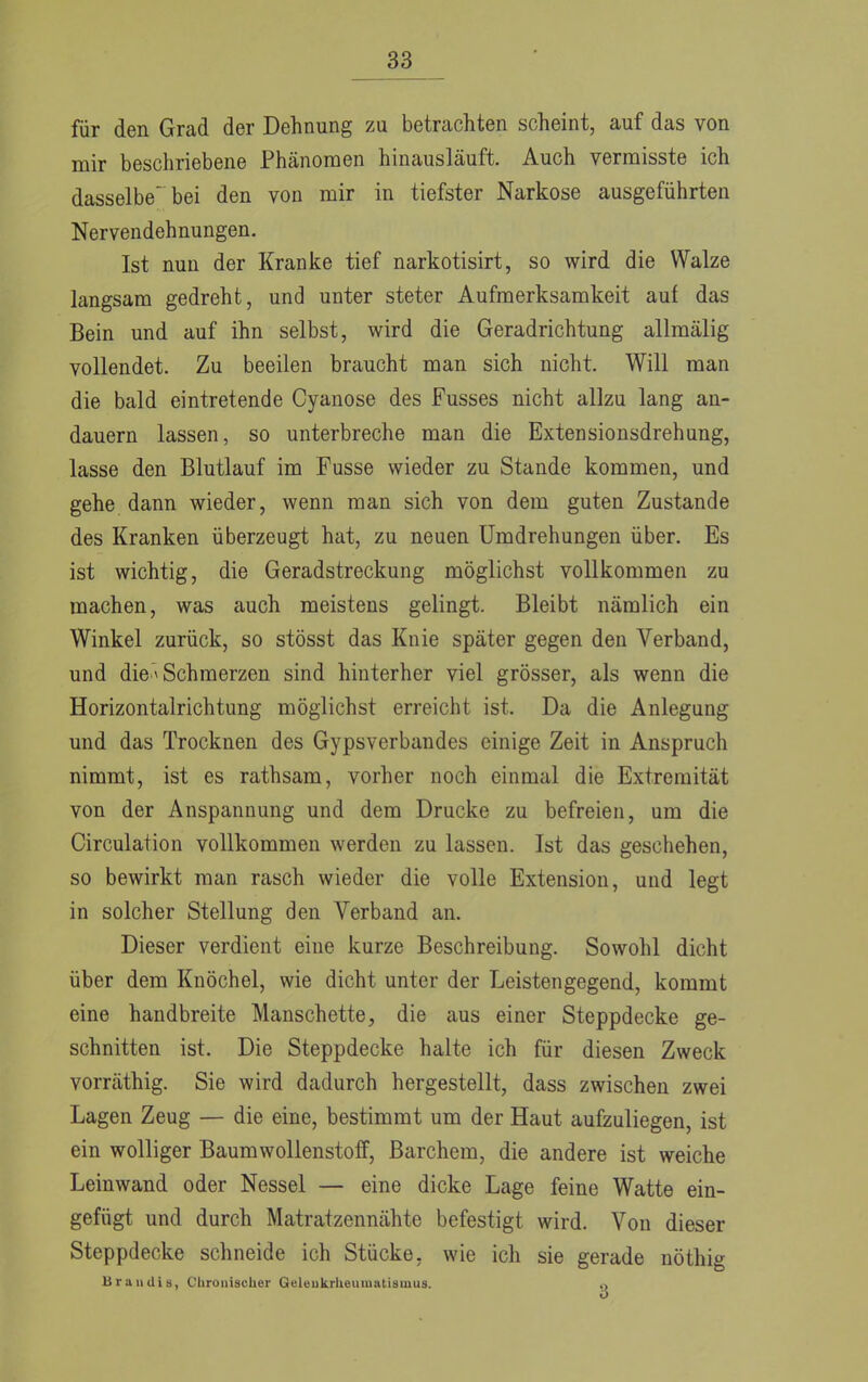 für den Grad der Dehnung zu betrachten scheint, auf das von mir beschriebene Phänomen hinausläuft. Auch vermisste ich dasselbe bei den von mir in tiefster Narkose ausgeführten Nervendehnungen. Ist nun der Kranke tief narkotisirt, so wird die Walze langsam gedreht, und unter steter Aufmerksamkeit auf das Bein und auf ihn selbst, wird die Geradrichtung allmälig vollendet. Zu beeilen braucht man sich nicht. Will man die bald eintretende Cyanose des Fusses nicht allzu lang an- dauern lassen, so unterbreche man die Extensionsdrehung, lasse den Blutlauf im Fusse wieder zu Stande kommen, und gehe dann wieder, wenn man sich von dem guten Zustande des Kranken überzeugt hat, zu neuen Umdrehungen über. Es ist wichtig, die Geradstreckung möglichst vollkommen zu machen, was auch meistens gelingt. Bleibt nämlich ein Winkel zurück, so stösst das Knie später gegen den Verband, und die* Schmerzen sind hinterher viel grösser, als wenn die Horizontalrichtung möglichst erreicht ist. Da die Anlegung und das Trocknen des Gypsverbandes einige Zeit in Anspruch nimmt, ist es rathsam, vorher noch einmal die Extremität von der Anspannung und dem Drucke zu befreien, um die Circulation vollkommen werden zu lassen. Ist das geschehen, so bewirkt man rasch wieder die volle Extension, und legt in solcher Stellung den Verband an. Dieser verdient eine kurze Beschreibung. Sowohl dicht über dem Knöchel, wie dicht unter der Leistengegend, kommt eine handbreite Manschette, die aus einer Steppdecke ge- schnitten ist. Die Steppdecke halte ich für diesen Zweck vorräthig. Sie wird dadurch hergestellt, dass zwischen zwei Lagen Zeug — die eine, bestimmt um der Haut aufzuliegen, ist ein wolliger Baumwollenstoff, Barchem, die andere ist weiche Leinwand oder Nessel — eine dicke Lage feine Watte ein- gefügt und durch Matratzennähte befestigt wird. Von dieser Steppdecke schneide ich Stücke, wie ich sie gerade nöthig Brandis, Chronischer Gelenkrheumatismus. Q
