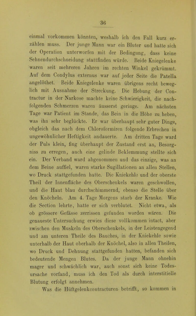 einmal vorkommen könnten, weshalb ich den Fall kurz er- zählen muss. Der junge Mann war ein Bluter und hatte sieh der Operation unterworfen mit der Bedingung, dass keine Sehnendurchschneidung stattfinden würde. Beide Kniegelenke waren seit mehreren Jahren im rechton Winkel gekrümrat. Auf dem Condylus externus war auf jeder Seite die Patella angelöthet. Beide Kniegelenke waren übrigens recht beweg- lich mit Ausnahrae der Streckung. Die Hebung der Con- tractur in der Narkose machte keine Schwierigkeit, die nach- folgenden Schmerzen waren (äusserst geringe. Am nächsten Tage war Patient im Stande, das Bein in die Höhe zu heben, was ihn sehr beglückte. Er war überhaupt sehr guter Dinge, obgleich das nach dem Chloroformircn folgende Erbrechen in ungewöhnlicher Heftigkeit andauerte. Am dritten Tage ward der Puls klein, fing überhaupt der Zustand erst au, Besorg- niss zu erregen, auch eine gelinde Beklemmung stellte sich ein. Der Verband ward abgenommen und das einzige, was an dem Beine auffiel, waren starke Sugillationen an allen Stellen, wo Druck stattgefunden hatte. Die Kniekehle und der oberste Theil der Innenfläche des Oberschenkels waren geschwollen, und die Haut blau durchschimmernd, ebenso die Stelle über den Knöcheln. Am 4. Tage Morgens starb der Kranke. Wie die Section lehrte, hatte er sich verblutet. Nicht etwa, als ob grössere Gefässe zerrissen gefunden worden wären. Die genaueste Untersuchung erwies diese vollkommen iutact, aber zwischen den Muskeln des Oberschenkels, in der Leistengegend und am unteren Theile des Bauches, in der Kniekehle sowie unterhalb der Haut oberhalb der Knöchel, also in allen Theilen, wo Druck und Dehnung stattgefunden hatten, befanden sich bedeutende Mengen Blutes. Da der junge Mann ohnehin mager und schwächlich war, auch sonst sich keine Todes- ursache vorfand, muss ich den Tod als durch interstitielle Blutung erfolgt annehmen. Was die Hüftgelenkcontracturen betrifft, so kommen in