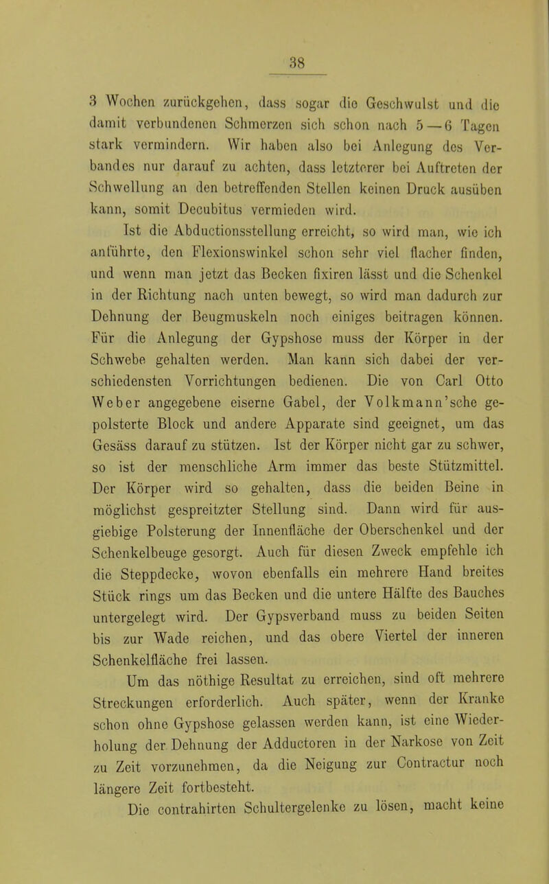 3 Wochen zurückgehen, dass .sogar die Geschwulst und die damit verbundenen Schmerzen sich schon nach 5 — 6 Tagen stark vermindern. Wir haben also bei Anlegung des Ver- bandes nur darauf zu achten, dass letzterer bei Auftreten der Schwellung an den betreffenden Stellen keinen Druck ausüben kann, somit Decubitus vermieden wird. Ist die Abductionsstellung erreicht, so wird man, wie ich anführte, den Flexionswinkel schon sehr viel flacher finden, und wenn man jetzt das Becken fixiren lässt und die Schenkel in der Richtung nach unten bewegt, so wird man dadurch zur Dehnung der Beugmuskeln noch einiges beitragen können. Für die Anlegung der Gypshose muss der Körper in der Schwebe gehalten werden. Man kann sich dabei der ver- schiedensten Vorrichtungen bedienen. Die von Carl Otto Weber angegebene eiserne Gabel, der Volkmann'sehe ge- polsterte Block und andere Apparate sind geeignet, um das Gesäss darauf zu stützen. Ist der Körper nicht gar zu schwer, so ist der menschliche Arm immer das beste Stützmittel. Der Körper wird so gehalten, dass die beiden Beine in möglichst gespreitzter Stellung sind. Dann wird für aus- giebige Polsterung der Innenfläche der Oberschenkel und der Schenkelbeuge gesorgt. Auch für diesen Zweck empfehle ich die Steppdecke, wovon ebenfalls ein mehrere Hand breites Stück rings um das Becken und die untere Hälfte des Bauches untergelegt wird. Der Gypsverband muss zu beiden Seiten bis zur Wade reichen, und das obere Viertel der inneren Schenkelfläche frei lassen. Um das nöthige Resultat zu erreichen, sind oft mehrere Streckungen erforderlich. Auch später, wenn der Kranke schon ohne Gypshose gelassen werden kann, ist eine Wieder- holung der Dehnung der Adductoren in der Narkose von Zeit zu Zeit vorzunehmen, da die Neigung zur Contractur noch längere Zeit fortbesteht. Die contrahirten Schultergelenke zu lösen, macht keine