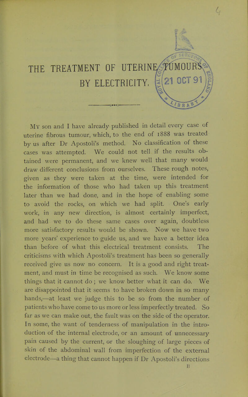 uterine fibrous tumour, which, to the end of 1888 was treated by us after Dr Apostoli's method. No classification of these cases was attempted. We could not tell if the results ob- tained were permanent, and we knew well that many would draw different conclusions from ourselves. These rough notes, given as they were taken at the time, were intended for the information of those who had taken up this treatment later than we had done, and in the hope of enabling some to avoid the rocks, on which we had split. One's early work, in any new direction, is almost certainly imperfect, and had we to do these same cases over again, doubtless more satisfactory results would be shown. Now we have two more years' experience to guide us, and we have a better idea than before of what this electrical treatment consists. The criticisms with which Apostoli's treatment has been so generally received give us now no concern. It is a good and right treat- ment, and must in time be recognised as such. We know some things that it cannot do ; we know better what it can do. We are disappointed that it seems to have broken down in so many hands,—at least we judge this to be so from the number of patients who have come to us more or less imperfectly treated. So far as we can make out, the fault was on the side of the operator. In some, the want of tenderness of manipulation in the intro- duction of the internal electrode, or an amount of unnecessary pain caused by the current, or the sloughing of large pieces of skin of the abdominal wall from imperfection of the external electrode—a thing that cannot happen if Dr Apostoli's directions B