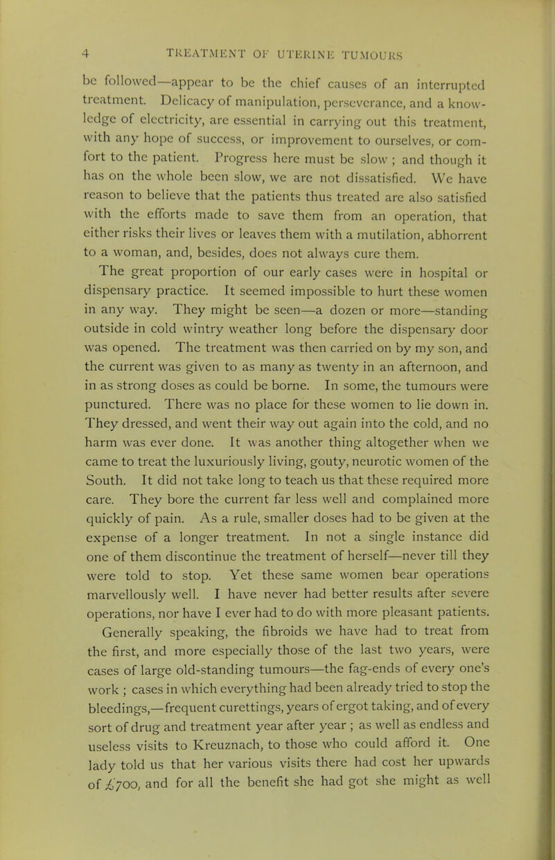 be followed—appear to be the chief causes of an interrupted treatment. Delicacy of manipulation, perseverance, and a know- ledge of electricity, are essential in carrying out this treatment, with any hope of success, or improvement to ourselves, or com- fort to the patient. Progress here must be slow ; and though it has on the whole been slow, we arc not dissatisfied. We have reason to believe that the patients thus treated are also satisfied with the efforts made to save them from an operation, that either risks their lives or leaves them with a mutilation, abhorrent to a woman, and, besides, does not always cure them. The great proportion of our early cases were in hospital or dispensary practice. It seemed impossible to hurt these women in any way. They might be seen—a dozen or more—standing outside in cold wintry weather long before the dispensary door was opened. The treatment was then carried on by my son, and the current was given to as many as twenty in an afternoon, and in as strong doses as could be borne. In some, the tumours were punctured. There was no place for these women to lie down in. They dressed, and went their way out again into the cold, and no harm was ever done. It was another thing altogether when we came to treat the luxuriously living, gouty, neurotic women of the South. It did not take long to teach us that these required more care. They bore the current far less well and complained more quickly of pain. As a rule, smaller doses had to be given at the expense of a longer treatment. In not a single instance did one of them discontinue the treatment of herself—never till they were told to stop. Yet these same women bear operations marvellously well. I have never had better results after severe operations, nor have I ever had to do with more pleasant patients. Generally speaking, the fibroids we have had to treat from the first, and more especially those of the last two years, were cases of large old-standing tumours—the fag-ends of every one's work ; cases in which everything had been already tried to stop the bleedings,—frequent curettings, years of ergot taking, and of every sort of drug and treatment year after year ; as well as endless and useless visits to Kreuznach, to those who could afford it. One lady told us that her various visits there had cost her upwards of £700, and for all the benefit she had got she might as well