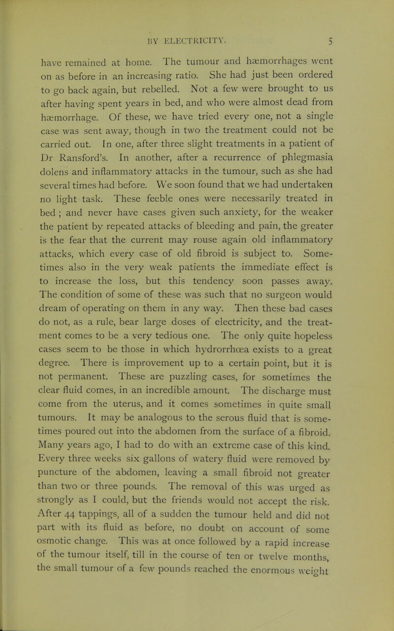 have remained at home. The tumour and haemorrhages went on as before in an increasing ratio. She had just been ordered to o-o back aeain, but rebelled. Not a few were brought to us after having spent years in bed, and who were almost dead from haemorrhage. Of these, we have tried every one, not a single case was sent away, though in two the treatment could not be carried out. In one, after three slight treatments in a patient of Dr Ransford's. In another, after a recurrence of phlegmasia dolens and inflammatory attacks in the tumour, such as she had several times had before. We soon found that we had undertaken no light task. These feeble ones were necessarily treated in bed ; and never have cases given such anxiety, for the weaker the patient by repeated attacks of bleeding and pain, the greater is the fear that the current may rouse again old inflammatory attacks, which every case of old fibroid is subject to. Some- times also in the very weak patients the immediate effect is to increase the loss, but this tendency soon passes away. The condition of some of these was such that no surgeon would dream of operating on them in any way. Then these bad cases do not, as a rule, bear large doses of electricity, and the treat- ment comes to be a very tedious one. The only quite hopeless cases seem to be those in which hydrorrhcea exists to a great degree. There is improvement up to a certain point, but it is not permanent. These are puzzling cases, for sometimes the clear fluid comes, in an incredible amount. The discharge must come from the uterus, and it comes sometimes in quite small tumours. It may be analogous to the serous fluid that is some- times poured out into the abdomen from the surface of a fibroid. Many years ago, I had to do with an extreme case of this kind. Every three weeks six gallons of watery fluid were removed by puncture of the abdomen, leaving a small fibroid not greater than two or three pounds. The removal of this was urged as strongly as I could, but the friends would not accept the risk. After 44 tappings, all of a sudden the tumour held and did not part with its fluid as before, no doubt on account of some osmotic change. This was at once followed by a rapid increase of the tumour itself, till in the course of ten or twelve months, the small tumour of a few pounds reached the enormous weight