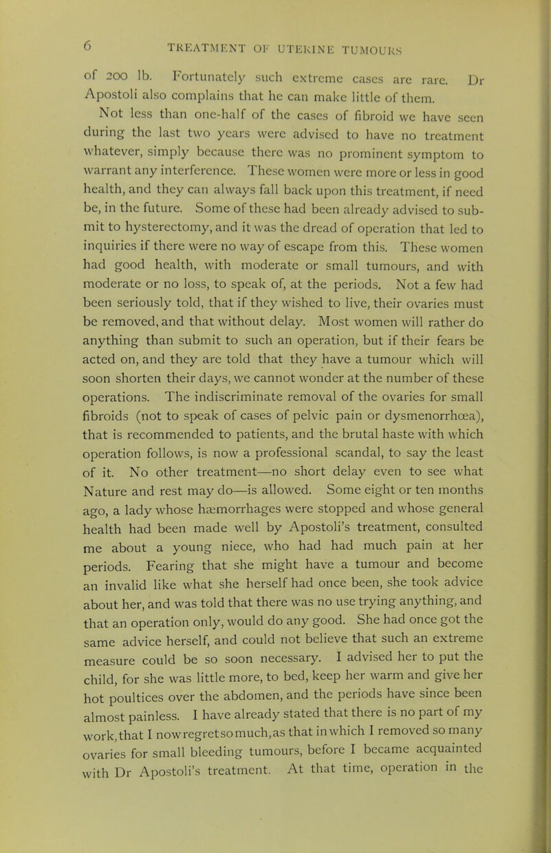 of 200 Lb. Fortunately such extreme cases are rare. Dr Apostoli also complains that he can make little of them. Not less than one-half of the cases of fibroid we have seen during the last two years were advised to have no treatment whatever, simply because there was no prominent symptom to warrant any interference. These women were more or less in good health, and they can always fall back upon this treatment, if need be, in the future. Some of these had been already advised to sub- mit to hysterectomy, and it was the dread of operation that led to inquiries if there were no way of escape from this. These women had good health, with moderate or small tumours, and with moderate or no loss, to speak of, at the periods. Not a few had been seriously told, that if they wished to live, their ovaries must be removed, and that without delay. Most women will rather do anything than submit to such an operation, but if their fears be acted on, and they are told that they have a tumour which will soon shorten their days, we cannot wonder at the number of these operations. The indiscriminate removal of the ovaries for small fibroids (not to speak of cases of pelvic pain or dysmenorrhcea), that is recommended to patients, and the brutal haste with which operation follows, is now a professional scandal, to say the least of it. No other treatment—no short delay even to see what Nature and rest may do—is allowed. Some eight or ten months ago, a lady whose haemorrhages were stopped and whose general health had been made well by Apostoli's treatment, consulted me about a young niece, who had had much pain at her periods. Fearing that she might have a tumour and become an invalid like what she herself had once been, she took advice about her, and was told that there was no use trying anything, and that an operation only, would do any good. She had once got the same advice herself, and could not believe that such an extreme measure could be so soon necessary. I advised her to put the child, for she was little more, to bed, keep her warm and give her hot poultices over the abdomen, and the periods have since been almost painless. I have already stated that there is no part of my work,that I nowregretsomuch,as that in which I removed so many ovaries for small bleeding tumours, before I became acquainted with Dr Apostoli's treatment. At that time, operation in the