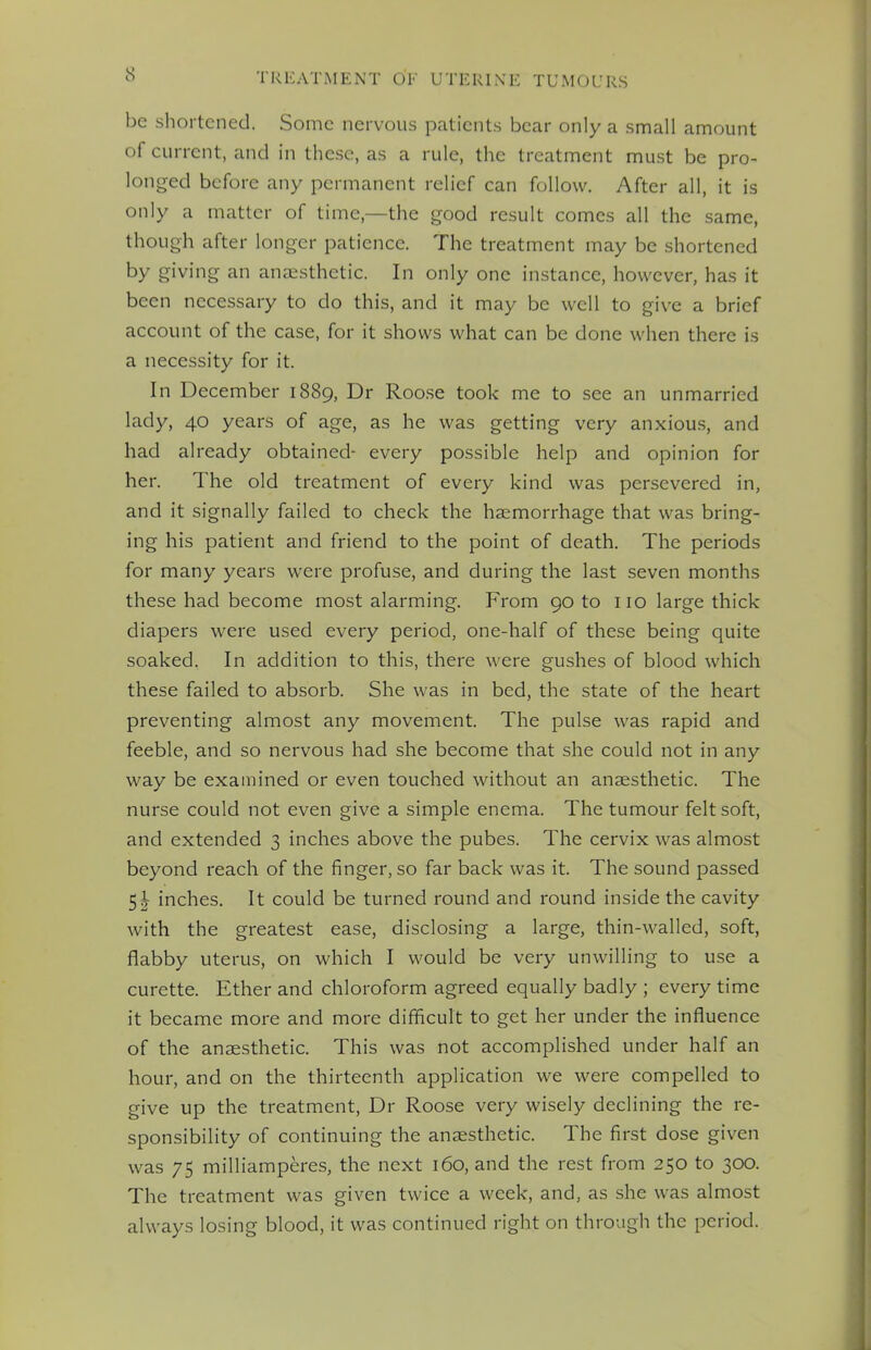 be shortened. Some nervous patients bear only a small amount of current, and in these, as a rule, the treatment must be pro- longed before any permanent relief can follow. After all, it is only a matter of time—the good result comes all the same, though after longer patience. The treatment may be shortened by giving an anaesthetic. In only one instance, however, has it been necessary to do this, and it may be well to give a brief account of the case, for it shows what can be done when there is a necessity for it. In December 1889, Dr Roose took me to see an unmarried lady, 40 years of age, as he was getting very anxious, and had already obtained- every possible help and opinion for her. The old treatment of every kind was persevered in, and it signally failed to check the haemorrhage that was bring- ing his patient and friend to the point of death. The periods for many years were profuse, and during the last seven months these had become most alarming. From 90 to no large thick diapers were used every period, one-half of these being quite soaked. In addition to this, there were gushes of blood which these failed to absorb. She was in bed, the state of the heart preventing almost any movement. The pulse was rapid and feeble, and so nervous had she become that she could not in any way be examined or even touched without an anaesthetic. The nurse could not even give a simple enema. The tumour felt soft, and extended 3 inches above the pubes. The cervix was almost beyond reach of the finger, so far back was it. The sound passed 5\ inches. It could be turned round and round inside the cavity with the greatest ease, disclosing a large, thin-walled, soft, flabby uterus, on which I would be very unwilling to use a curette. Ether and chloroform agreed equally badly ; every time it became more and more difficult to get her under the influence of the anaesthetic. This was not accomplished under half an hour, and on the thirteenth application we were compelled to give up the treatment, Dr Roose very wisely declining the re- sponsibility of continuing the anaesthetic. The first dose given was 75 milliamperes, the next 160, and the rest from 250 to 300. The treatment was given twice a week, and, as she was almost always losing blood, it was continued right on through the period.