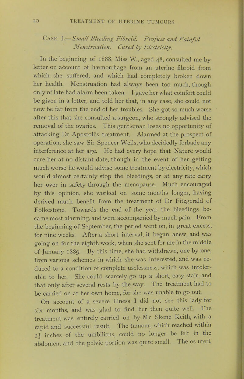 CASE I.—Small Bleeding Fibroid. Profuse and Painful Menstruation. Cured by Electricity. In the beginning of 1888, Miss W., aged 48, consulted me by letter on account of haemorrhage from an uterine fibroid from which she suffered, and which had completely broken down her health. Menstruation had always been too much, though only of late had alarm been taken. I gave her what comfort could be given in a letter, and told her that, in any case, she could not now be far from the end of her troubles. She got so much worse after this that she consulted a surgeon, who strongly advised the removal of the ovaries. This gentleman loses no opportunity of attacking Dr Apostoli's treatment. Alarmed at the prospect of operation, she saw Sir Spencer Wells, who decidedly forbade any interference at her age. He had every hope that Nature would cure her at no distant date, though in the event of her getting much worse he would advise some treatment by electricity, which would almost certainly stop the bleedings, or at any rate carry her over in safety through the menopause. Much encouraged by this opinion, she worked on some months longer, having derived much benefit from the treatment of Dr Fitzgerald of Folkestone. Towards the end of the year the bleedings be- came most alarming, and were accompanied by much pain. From the beginning of September, the period went on, in great excess, for nine weeks. After a short interval, it began anew, and was going on for the eighth week, when she sent for me in the middle of January 1889. By this time, she had withdrawn, one by one, from various schemes in which she was interested, and was re- duced to a condition of complete uselessness, which was intoler- able to her. She could scarcely go up a short, easy stair, and that only after several rests by the way. The treatment had to be carried on at her own home, for she was unable to go out. On account of a severe illness I did not see this lady for six months, and was glad to find her then quite well. The treatment was entirely carried on by Mr Skene Keith, with a rapid and successful result. The tumour, which reached within 2\ inches of the umbilicus, could no longer be felt in the abdomen, and the pelvic portion was quite small. The os uteri,