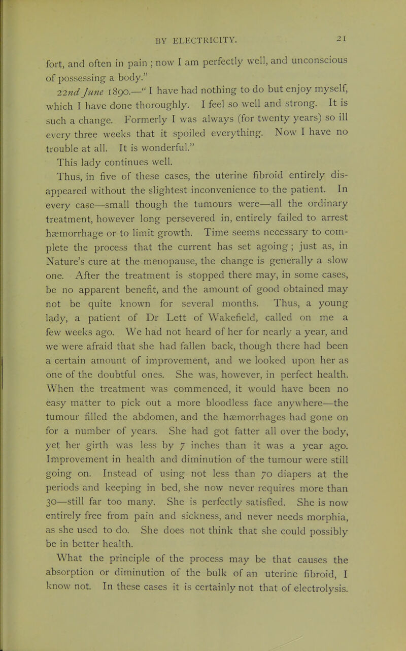 fort, and often in pain ; now I am perfectly well, and unconscious of possessing a body. 2,2nd June 1890.— I have had nothing to do but enjoy myself, which I have done thoroughly. I feel so well and strong. It is such a change. Formerly I was always (for twenty years) so ill every three weeks that it spoiled everything. Now I have no trouble at all. It is wonderful. This lady continues well. Thus, in five of these cases, the uterine fibroid entirely dis- appeared without the slightest inconvenience to the patient. In every case—small though the tumours were—all the ordinary treatment, however long persevered in, entirely failed to arrest haemorrhage or to limit growth. Time seems necessary to com- plete the process that the current has set agoing ; just as, in Nature's cure at the menopause, the change is generally a slow one. After the treatment is stopped there may, in some cases, be no apparent benefit, and the amount of good obtained may not be quite known for several months. Thus, a young lady, a patient of Dr Lett of Wakefield, called on me a few weeks ago. We had not heard of her for nearly a year, and we were afraid that she had fallen back, though there had been a certain amount of improvement, and we looked upon her as one of the doubtful ones. She was, however, in perfect health. When the treatment was commenced, it would have been no easy matter to pick out a more bloodless face anywhere—the tumour filled the abdomen, and the haemorrhages had gone on for a number of years. She had got fatter all over the body, yet her girth was less by 7 inches than it was a year ago. Improvement in health and diminution of the tumour were still going on. Instead of using not less than 70 diapers at the periods and keeping in bed, she now never requires more than 30—still far too many. She is perfectly satisfied. She is now entirely free from pain and sickness, and never needs morphia, as she used to do. She does not think that she could possibly be in better health. What the principle of the process may be that causes the absorption or diminution of the bulk of an uterine fibroid, I know not. In these cases it is certainly not that of electrolysis.