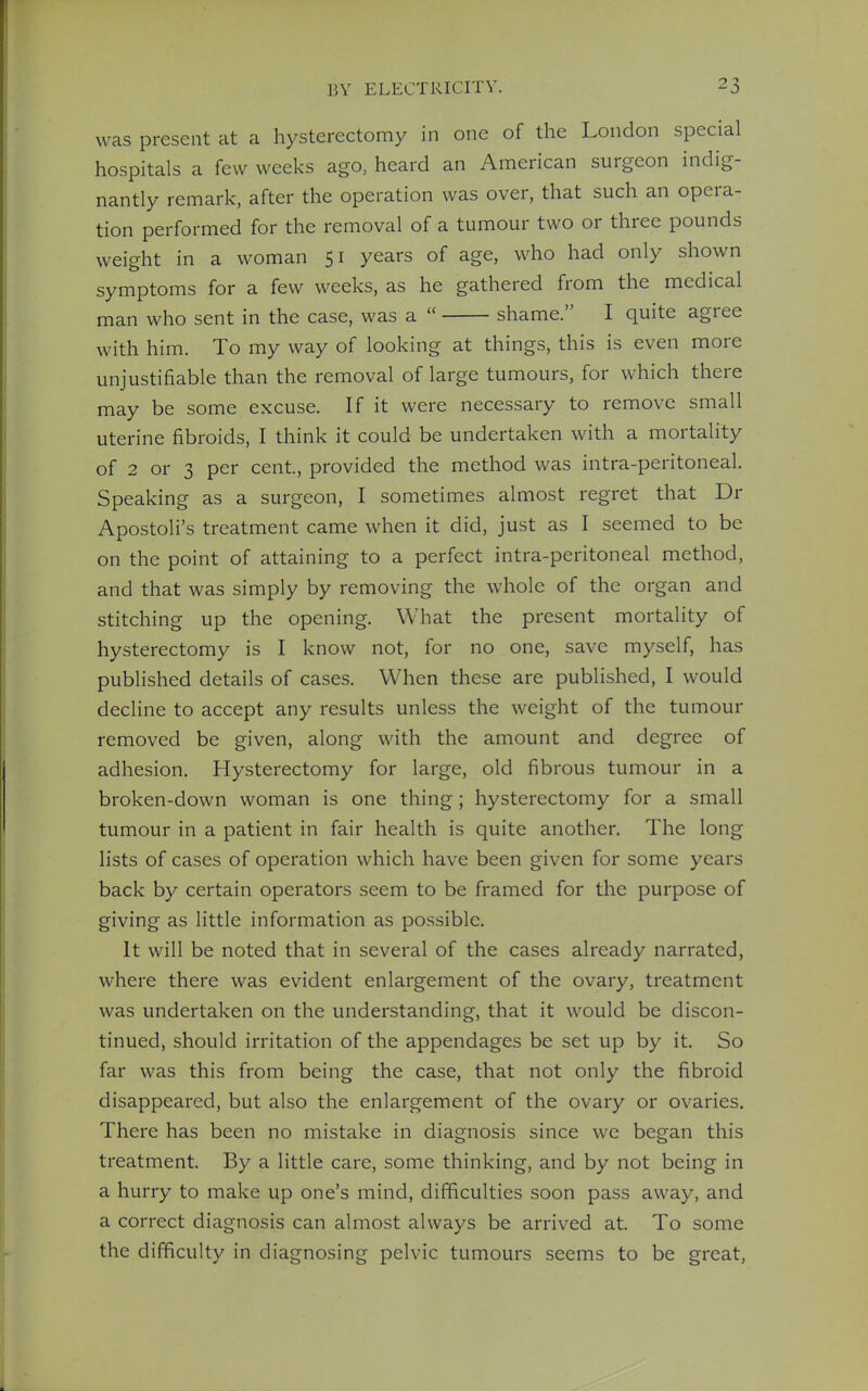 was present at a hysterectomy in one of the London special hospitals a few weeks ago, heard an American surgeon indig- nantly remark, after the operation was over, that such an opera- tion performed for the removal of a tumour two or three pounds weight in a woman 51 years of age, who had only shown symptoms for a few weeks, as he gathered from the medical man who sent in the case, was a shame. I quite agree with him. To my way of looking at things, this is even more unjustifiable than the removal of large tumours, for which there may be some excuse. If it were necessary to remove small uterine fibroids, I think it could be undertaken with a mortality of 2 or 3 per cent, provided the method was intra-peritoneal. Speaking as a surgeon, I sometimes almost regret that Dr Apostoli's treatment came when it did, just as I seemed to be on the point of attaining to a perfect intra-peritoneal method, and that was simply by removing the whole of the organ and stitching up the opening. What the present mortality of hysterectomy is I know not, for no one, save myself, has published details of cases. When these are published, I would decline to accept any results unless the weight of the tumour removed be given, along with the amount and degree of adhesion. Hysterectomy for large, old fibrous tumour in a broken-down woman is one thing; hysterectomy for a small tumour in a patient in fair health is quite another. The long lists of cases of operation which have been given for some years back by certain operators seem to be framed for the purpose of giving as little information as possible. It will be noted that in several of the cases already narrated, where there was evident enlargement of the ovary, treatment was undertaken on the understanding, that it would be discon- tinued, should irritation of the appendages be set up by it. So far was this from being the case, that not only the fibroid disappeared, but also the enlargement of the ovary or ovaries. There has been no mistake in diagnosis since we began this treatment. By a little care, some thinking, and by not being in a hurry to make up one's mind, difficulties soon pass away, and a correct diagnosis can almost always be arrived at. To some the difficulty in diagnosing pelvic tumours seems to be great,