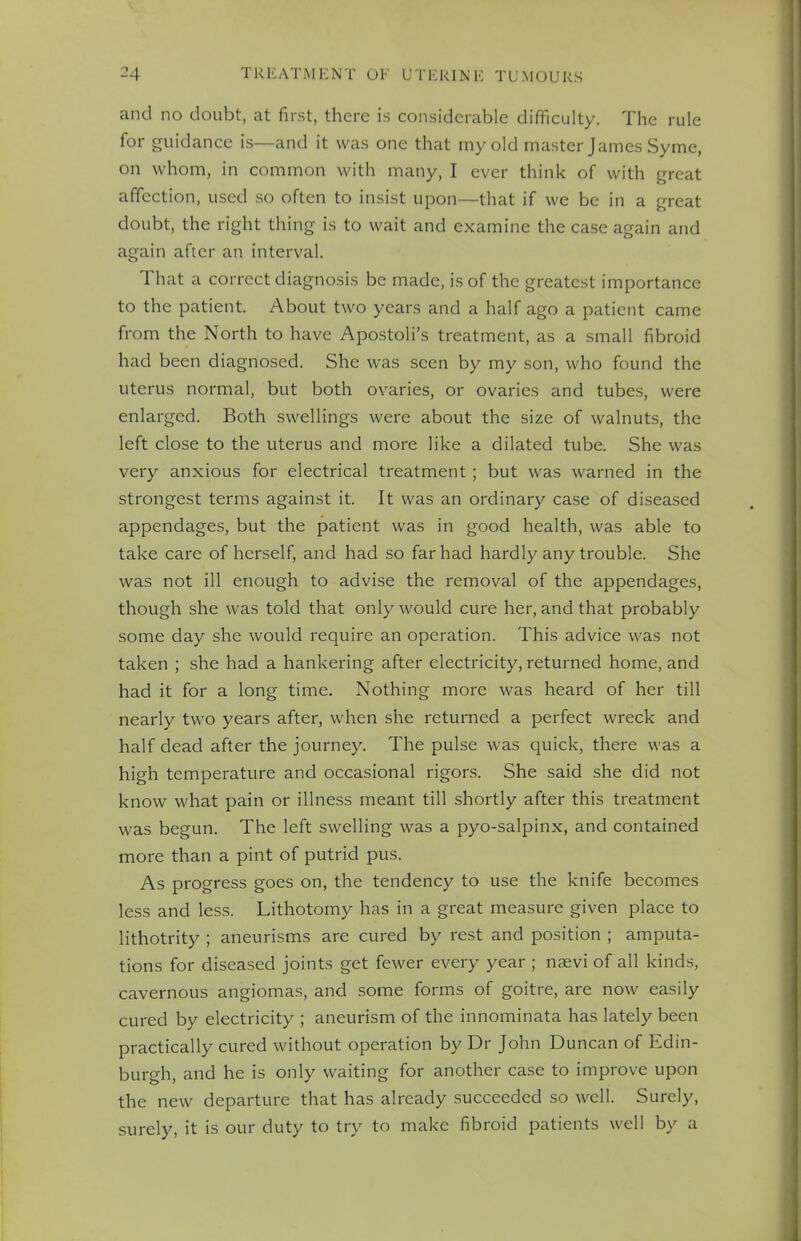 and no doubt, at first, there is considerable difficulty. The rule for guidance is—and it was one that my old master James Syme, on whom, in common with many, I ever think of with great affection, used so often to insist upon—that if we be in a great doubt, the right thing is to wait and examine the case again and again after an interval. That a correct diagnosis be made, is of the greatest importance to the patient. About two years and a half ago a patient came from the North to have Apostoli's treatment, as a small fibroid had been diagnosed. She was seen by my son, who found the uterus normal, but both ovaries, or ovaries and tubes, were enlarged. Both swellings were about the size of walnuts, the left close to the uterus and more like a dilated tube. She was very anxious for electrical treatment; but was warned in the strongest terms against it. It was an ordinary case of diseased appendages, but the patient was in good health, was able to take care of herself, and had so far had hardly any trouble. She was not ill enough to advise the removal of the appendages, though she was told that only would cure her, and that probably some day she would require an operation. This advice was not taken ; she had a hankering after electricity, returned home, and had it for a long time. Nothing more was heard of her till nearly two years after, when she returned a perfect wreck and half dead after the journey. The pulse was quick, there was a high temperature and occasional rigors. She said she did not know what pain or illness meant till shortly after this treatment was begun. The left swelling was a pyo-salpinx, and contained more than a pint of putrid pus. As progress goes on, the tendency to use the knife becomes less and less. Lithotomy has in a great measure given place to lithotrity ; aneurisms are cured by rest and position ; amputa- tions for diseased joints get fewer every year ; naevi of all kinds, cavernous angiomas, and some forms of goitre, are now easily cured by electricity ; aneurism of the innominata has lately been practically cured without operation by Dr John Duncan of Edin- burgh, and he is only waiting for another case to improve upon the new departure that has already succeeded so well. Surely, surely, it is our duty to try to make fibroid patients well by a