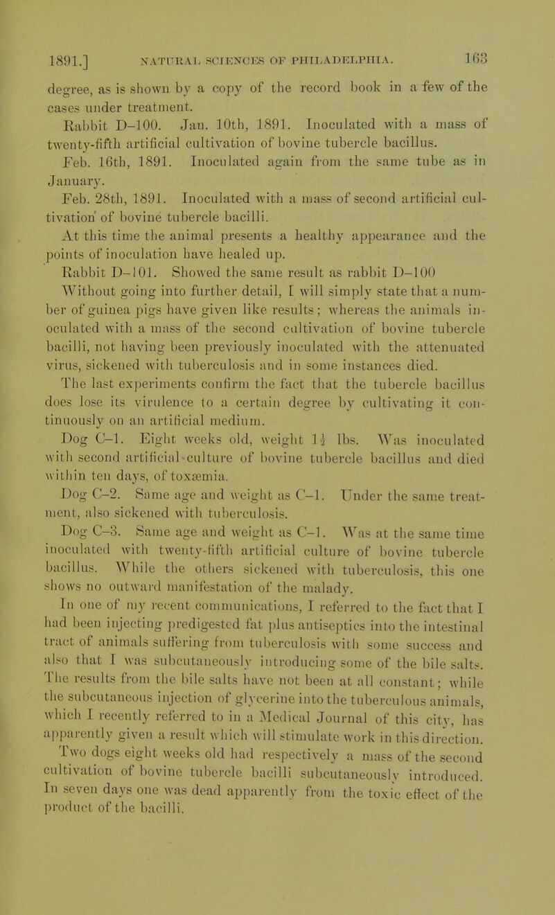 degree, as is shown by a copy of the record book in a few of the cases under treatment. Rabbit D-100. Jan. 10th, 1891. Inoculated with a mass of twenty-fifth artificial cultivation of bovine tubercle bacillus. Feb. 16th, 1891. Inoculated again from the same tube as in January. Feb. 28th, 1891. Inoculated with a mass of second artificial cul- tivation of bovine tubercle bacilli. At this time the animal presents a healthy appearance and the points of inoculation have healed up. Rabbit D-101. Showed the same result as rabbit D-100 Without going into further detail, [ will simply state that a num- ber of guinea pigs have given like results; whereas the animals in- oculated with a mass of the second cultivation of bovine tubercle bacilli, not having been previously inoculated with the attenuated virus, sickened with tuberculosis and in some instances died. The last experiments confirm the fact that the tubercle bacillus does lose its virulence to a certain degree by cultivating it con- tinuously on an artificial medium. Dog C-l. Eight weeks old, weight l* lbs. Was inoculated with second artificial-culture of bovine tubercle bacillus and died within ten days, of toxaemia. Dog C-2. Same age and weight as C-l. Under the same treat- ment, also sickened with tuberculosis. Dog C-3. Same age and weight as C-l. Was at the same time inoculated with twenty-fifth artificial culture of bovine tubercle bacillus. While the others sickened with tuberculosis, this one shows no outward manifestation of the malady. In one of my recent communications, I referred to the fact that I had been injecting predigested fat plus antiseptics into the intestinal tract of animals suffering from tuberculosis with some success and also that I was subcutaneously introducing some of the bile salts. The results from the bile salts have not been at all constant; while the subcutaneous injection of glycerine into the tuberculous animals, which I recently referred to in a Medical Journal of this city, has apparently given a result which will stimulate work in this direction. Two dogs eight weeks old had respectively a mass of the second cultivation of bovine tubercle bacilli subcutaneously introduced. In seven days one was dead apparently from the toxic effect of the product of the bacilli.