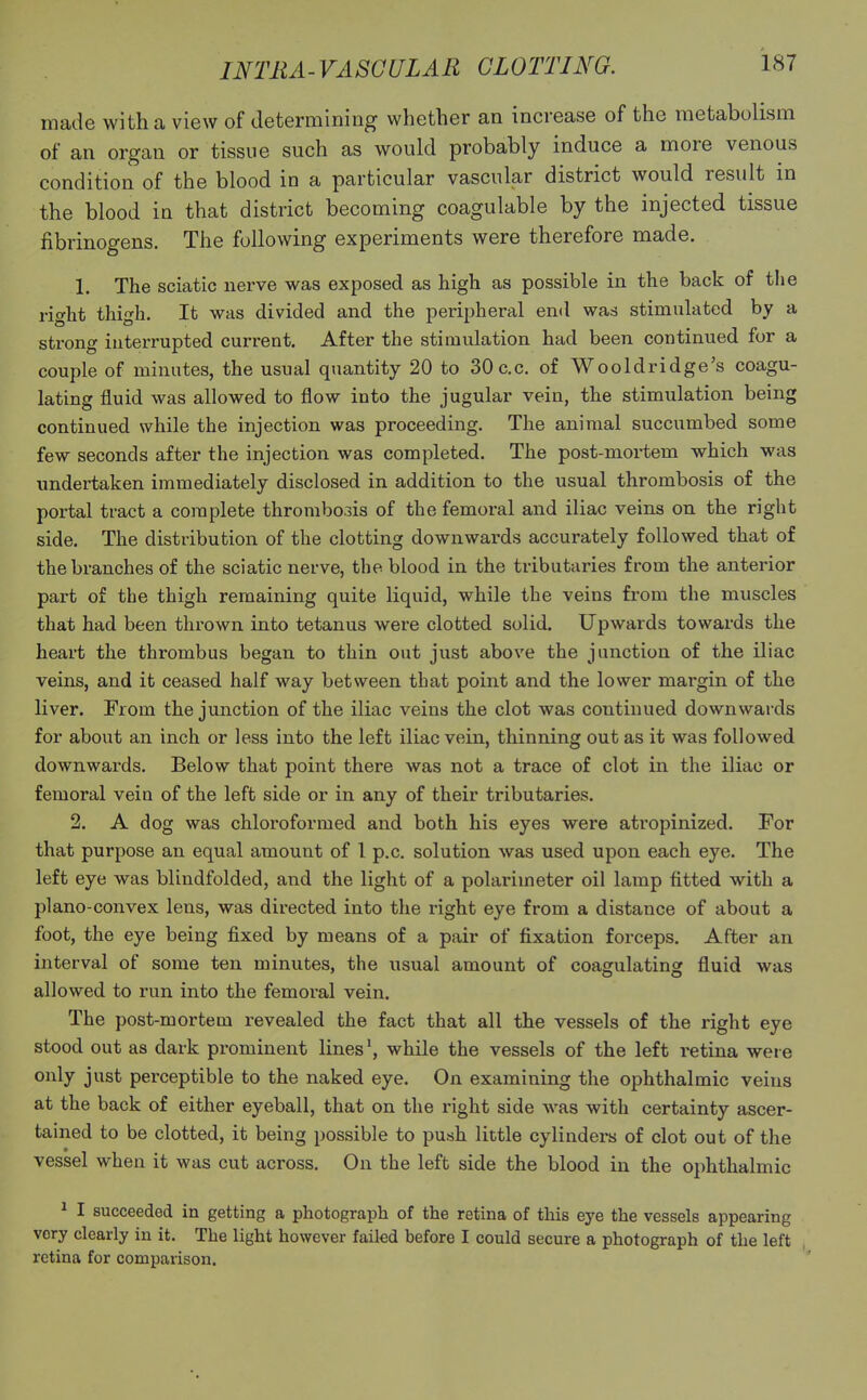 made with a view of determining whether an increase of the metabolism of an organ or tissue such as would probably induce a more venous condition of the blood in a particular vascular district would result in the blood in that district becoming coagulable by the injected tissue fibrinogens. The following experiments were therefore made. 1. The sciatic nerve was exposed as high as possible in the back of the right thigh. It was divided and the peripheral end was stimulated by a strong interrupted current. After the stimulation had been continued for a couple of minutes, the usual quantity 20 to 30c.c. of Wooldridge's coagu- lating fluid was allowed to flow into the jugular vein, the stimulation being continued while the injection was proceeding. The animal succumbed some few seconds after the injection was completed. The post-mortem which was undertaken immediately disclosed in addition to the usual thrombosis of the portal tract a complete thrombosis of the femoral and iliac veins on the right side. The distribution of the clotting downwards accurately followed that of the branches of the sciatic nerve, the blood in the tributaries from the anterior part of the thigh remaining quite liquid, while the veins from the muscles that had been thrown into tetanus were clotted solid. Upwards towards the heart the thrombus began to thin out just above the junction of the iliac veins, and it ceased half way between that point and the lower margin of the liver. From the junction of the iliac veins the clot was continued downwards for about an inch or less into the left iliac vein, thinning out as it was followed downwards. Below that point there was not a trace of clot in the iliac or femoral vein of the left side or in any of their tributaries. 2. A dog was chloroformed and both his eyes were atropinized. For that purpose an equal amount of 1 p.c. solution was used upon each eye. The left eye was blindfolded, and the light of a polarimeter oil lamp fitted with a plano-convex lens, was directed into the right eye from a distance of about a foot, the eye being fixed by means of a pair of fixation forceps. After an interval of some ten minutes, the usual amount of coagulating fluid was allowed to run into the femoral vein. The post-mortem revealed the fact that all the vessels of the right eye stood out as dark prominent lines1, while the vessels of the left retina were only just perceptible to the naked eye. On examining the ophthalmic veins at the back of either eyeball, that on the right side was with certainty ascer- tained to be clotted, it being possible to push little cylinders of clot out of the vessel when it was cut across. On the left side the blood in the ophthalmic 1 I succeeded in getting a photograph of the retina of this eye the vessels appearing very clearly in it. The light however failed before I could secure a photograph of the left retina for comparison.