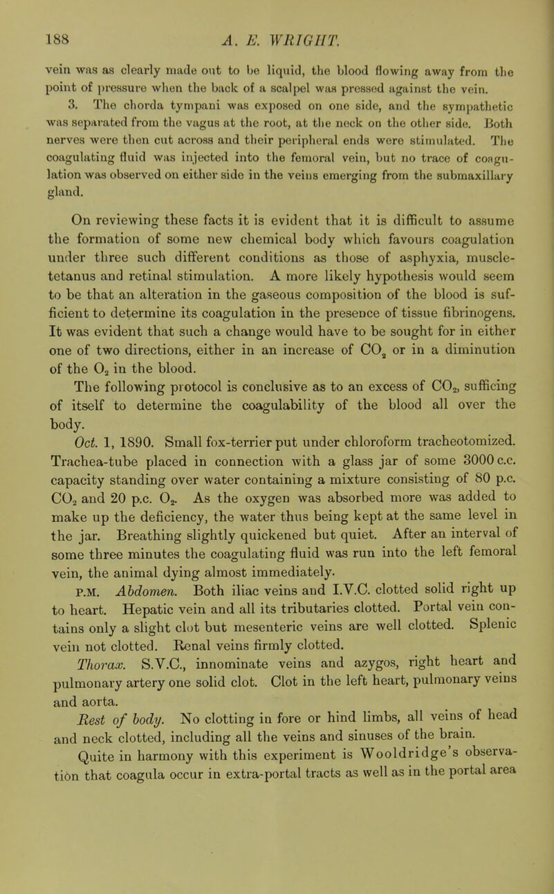 vein was as clearly made out to be liquid, the blood flowing away from the point of pressure when the back of a scalpel was pressed against the vein. 3. The chorda tympani was exposed on one side, and the sympathetic was separated from the vagus at the root, at the neck on the other side. Both nerves were then cut across and their peripheral ends were stimulated. The coagulating fluid was injected into the femoral vein, but no trace of coagu- lation was observed on either side in the veins emerging from the submaxillary gland. On reviewing these facts it is evident that it is difficult to assume the formation of some new chemical body which favours coagulation under three such different conditions as those of asphyxia, muscle- tetanus and retinal stimulation. A more likely hypothesis would seem to be that an alteration in the gaseous composition of the blood is suf- ficient to determine its coagulation in the presence of tissue fibrinogens. It was evident that such a change would have to be sought for in either one of two directions, either in an increase of C02 or in a diminution of the 02 in the blood. The following protocol is conclusive as to an excess of C02, sufficing of itself to determine the coagulability of the blood all over the body. Oct. 1, 1890. Small fox-terrier put under chloroform tracheotomized. Trachea-tube placed in connection with a glass jar of some 3000 c.c. capacity standing over water containing a mixture consisting of 80 p.c. C02 and 20 p.c. 02. As the oxygen was absorbed more was added to make up the deficiency, the water thus being kept at the same level in the jar. Breathing slightly quickened but quiet. After an interval of some three minutes the coagulating fluid was run into the left femoral vein, the animal dying almost immediately. P.M. Abdomen. Both iliac veins and I.V.C. clotted solid right up to heart. Hepatic vein and all its tributaries clotted. Portal vein con- tains only a slight clot but mesenteric veins are well clotted. Splenic vein not clotted. Renal veins firmly clotted. Thorax. S.V.C., innominate veins and azygos, right heart and pulmonary artery one solid clot. Clot in the left heart, pulmonary veins and aorta. Rest of body. No clotting in fore or hind limbs, all veins of head and neck clotted, including all the veins and sinuses of the brain. Quite in harmony with this experiment is Wooldridge's observa- ti6n that coagula occur in extra-portal tracts as well as in the portal area