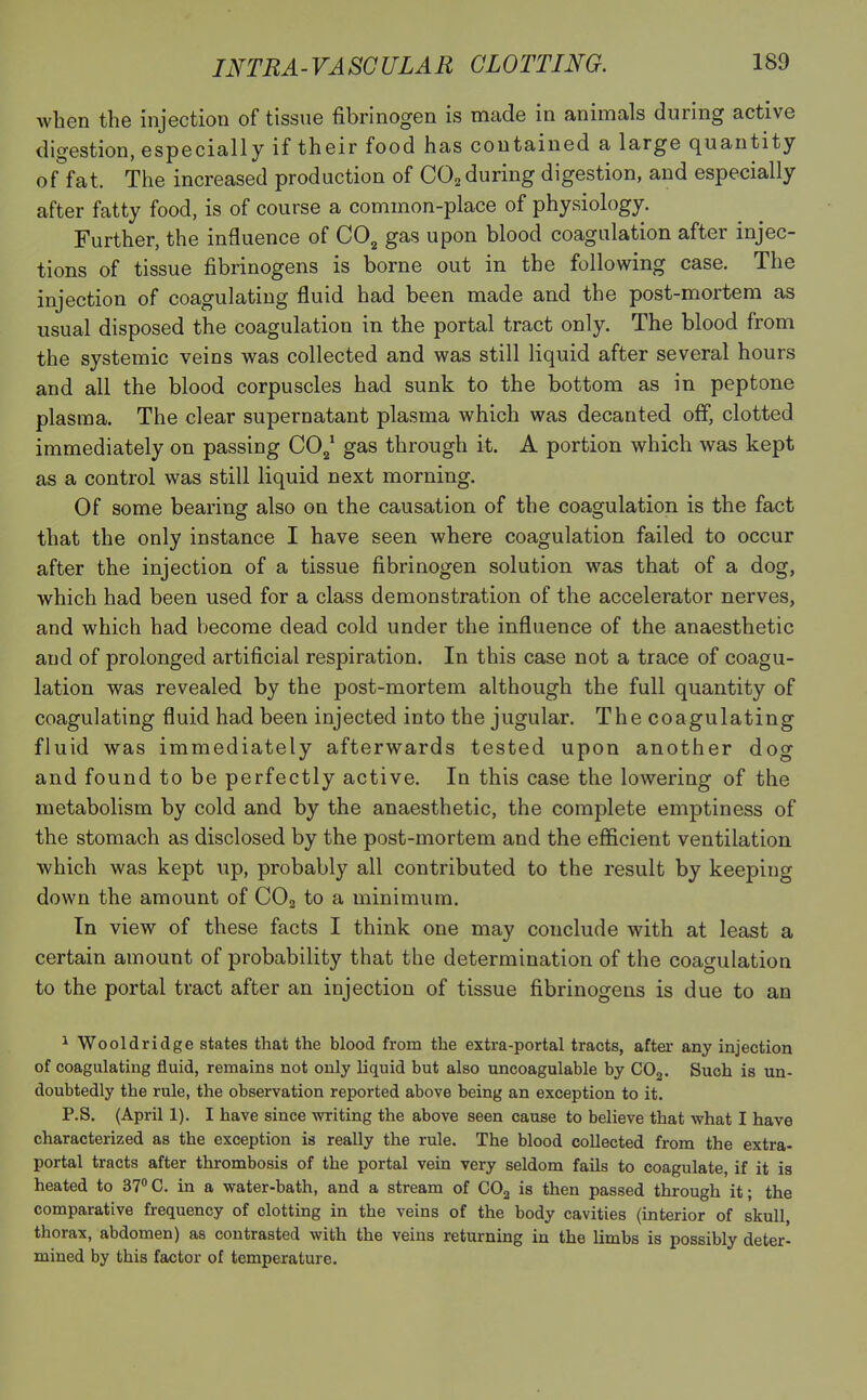 when the injection of tissue fibrinogen is made in animals during active digestion, especially if their food has contained a large quantity of fat. The increased production of C02 during digestion, and especially after fatty food, is of course a common-place of physiology. Further, the influence of C02 gas upon blood coagulation after injec- tions of tissue fibrinogens is borne out in the following case. The injection of coagulating fluid had been made and the post-mortem as usual disposed the coagulation in the portal tract only. The blood from the systemic veins was collected and was still liquid after several hours and all the blood corpuscles had sunk to the bottom as in peptone plasma. The clear supernatant plasma which was decanted off, clotted immediately on passing CO,,1 gas through it. A portion which was kept as a control was still liquid next morning. Of some bearing also on the causation of the coagulation is the fact that the only instance I have seen where coagulation failed to occur after the injection of a tissue fibrinogen solution was that of a dog, which had been used for a class demonstration of the accelerator nerves, and which had become dead cold under the influence of the anaesthetic and of prolonged artificial respiration. In this case not a trace of coagu- lation was revealed by the post-mortem although the full quantity of coagulating fluid had been injected into the jugular. The coagulating fluid was immediately afterwards tested upon another dog and found to be perfectly active. In this case the lowering of the metabolism by cold and by the anaesthetic, the complete emptiness of the stomach as disclosed by the post-mortem and the efficient ventilation which was kept up, probably all contributed to the result by keeping down the amount of C02 to a minimum. In view of these facts I think one may conclude with at least a certain amount of probability that the determination of the coagulation to the portal tract after an injection of tissue fibrinogens is due to an 1 Wooldridge states that the blood from the extra-portal tracts, after any injection of coagulating fluid, remains not only liquid but also uncoagulable by C02. Such is un- doubtedly the rule, the observation reported above being an exception to it. P.S. (April 1). I have since writing the above seen cause to believe that what I have characterized as the exception is really the rule. The blood collected from the extra- portal tracts after thrombosis of the portal vein very seldom fails to coagulate, if it is heated to 37° C. in a water-bath, and a stream of C02 is then passed through it; the comparative frequency of clotting in the veins of the body cavities (interior of skull, thorax, abdomen) as contrasted with the veins returning in the limbs is possibly deter- mined by this factor of temperature.