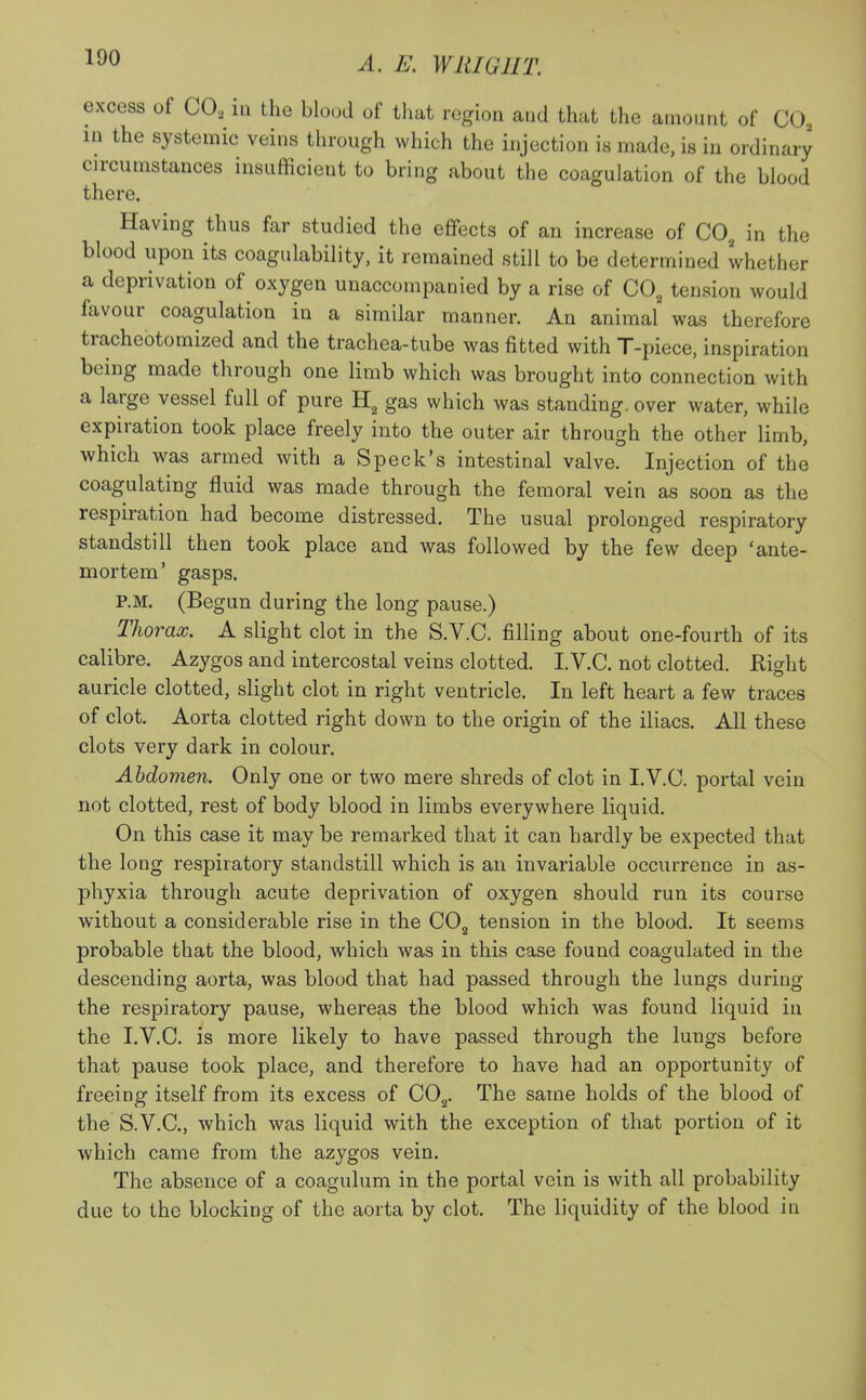 A. E. WHIG J IT. excess of CO, in the blood of that region and that the amount of C02 m the systemic veins through which the injection is made, is in ordinary circumstances insufficient to bring about the coagulation of the blood there. Having thus far studied the effects of an increase of C02 in the blood upon its coagulability, it remained still to be determined whether a deprivation of oxygen unaccompanied by a rise of C02 tension would favour coagulation in a similar manner. An animal was therefore tracheotomized and the trachea-tube was fitted with T-piece, inspiration being made through one limb which was brought into connection with a large vessel full of pure H2 gas which was standing, over water, while expiration took place freely into the outer air through the other limb, which was armed with a Speck's intestinal valve. Injection of the coagulating fluid was made through the femoral vein as soon as the respiration had become distressed. The usual prolonged respiratory standstill then took place and was followed by the few deep 'ante- mortem' gasps. P.M. (Begun during the long pause.) Thorax. A slight clot in the S.V.C. filling about one-fourth of its calibre. Azygos and intercostal veins clotted. I.V.C. not clotted. Right auricle clotted, slight clot in right ventricle. In left heart a few traces of clot. Aorta clotted right down to the origin of the iliacs. All these clots very dark in colour. Abdomen. Only one or two mere shreds of clot in I.V.C. portal vein not clotted, rest of body blood in limbs everywhere liquid. On this case it may be remarked that it can hardly be expected that the long respiratory standstill which is an invariable occurrence in as- phyxia through acute deprivation of oxygen should run its course without a considerable rise in the C02 tension in the blood. It seems probable that the blood, which was in this case found coagulated in the descending aorta, was blood that had passed through the lungs during the respiratory pause, whereas the blood which was found liquid in the I.V.C. is more likely to have passed through the lungs before that pause took place, and therefore to have had an opportunity of freeing itself from its excess of C02. The same holds of the blood of the S.V.C, which was liquid with the exception of that portion of it which came from the azygos vein. The absence of a coagulum in the portal vein is with all probability due to the blocking of the aorta by clot. The liquidity of the blood in