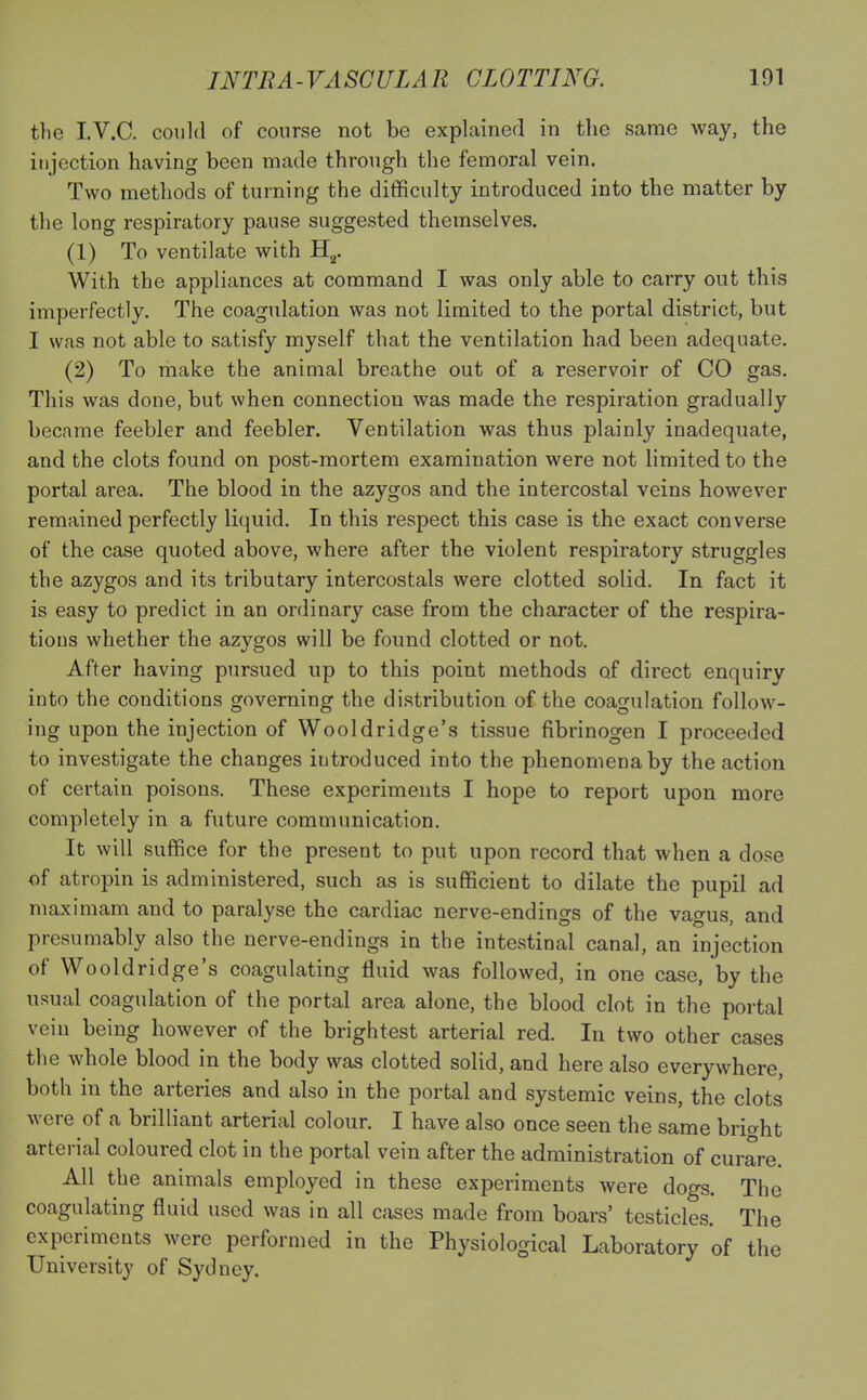 the I.V.C. could of course not be explained in the same way, the injection having been made through the femoral vein. Two methods of turning the difficulty introduced into the matter by the long respiratory pause suggested themselves. (1) To ventilate with H2. With the appliances at command I was only able to carry out this imperfectly. The coagulation was not limited to the portal district, but I was not able to satisfy myself that the ventilation had been adequate. (2) To make the animal breathe out of a reservoir of CO gas. This was done, but when connection was made the respiration gradually became feebler and feebler. Ventilation was thus plainly inadequate, and the clots found on post-mortem examination were not limited to the portal area. The blood in the azygos and the intercostal veins however remained perfectly liquid. In this respect this case is the exact converse of the case quoted above, where after the violent respiratory struggles the azygos and its tributary intercostals were clotted solid. In fact it is easy to predict in an ordinary case from the character of the respira- tions whether the azygos will be found clotted or not. After having pursued up to this point methods of direct enquiry into the conditions governing the distribution of the coagulation follow - ing upon the injection of Wooldridge's tissue fibrinogen I proceeded to investigate the changes introduced into the phenomena by the action of certain poisons. These experiments I hope to report upon more completely in a future communication. It will suffice for the present to put upon record that when a dose of atropin is administered, such as is sufficient to dilate the pupil ad maximam and to paralyse the cardiac nerve-endings of the vagus, and presumably also the nerve-endings in the intestinal canal, an injection of Wooldridge's coagulating fluid was followed, in one case, by the usual coagulation of the portal area alone, the blood clot in the portal vein being however of the brightest arterial red. In two other cases the whole blood in the body was clotted solid, and here also everywhere, both in the arteries and also in the portal and systemic veins, the clots were of a brilliant arterial colour. I have also once seen the same bright arterial coloured clot in the portal vein after the administration of curare. All the animals employed in these experiments were dogs. The coagulating fluid used was in all cases made from boars' testicles. The experiments were performed in the Physiological Laboratory of the University of Sydney.