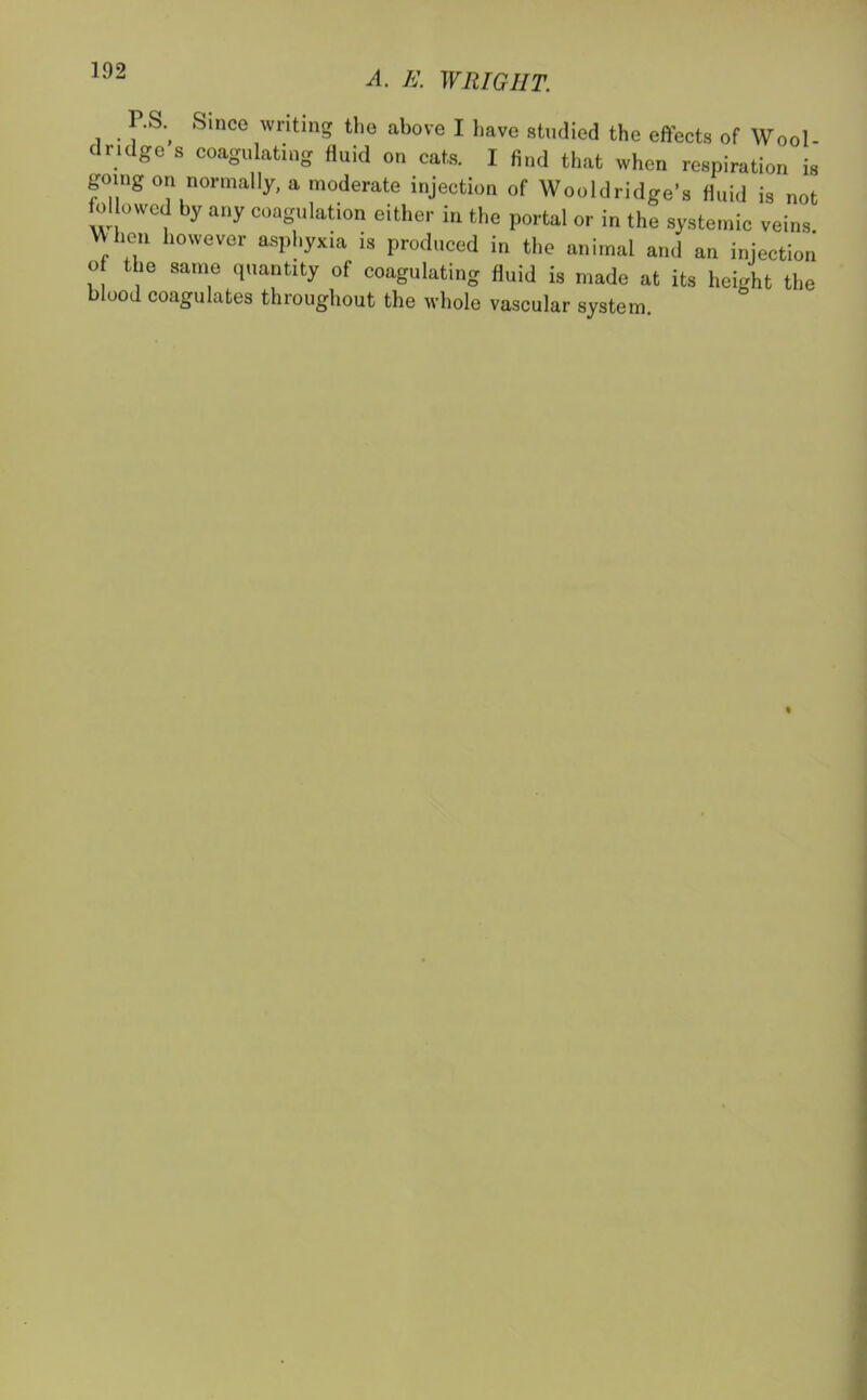 P.S. Since writing the above I have studied the effects of Wool- dndge s coagulating fluid on cats. I find that when respiration is going on normally, a moderate injection of Wooldridge's fluid is not followed by any coagulation either in the portal or in the systemic veins When however asphyxia is produced in the animal and an injection of the same quantity of coagulating fluid is made at its height the blood coagulates throughout the whole vascular system «