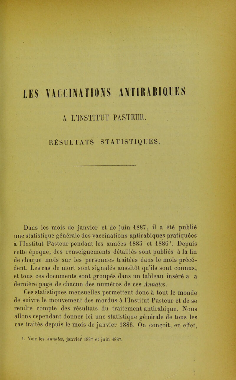 LES VACCINATIONS ANTIRABIQUES Dans les mois de janvier et de juin 1887, il a été publié une statistique générale des vaccinations antirabiques pratiquées à l'Institut Pasteur pendant les années 1885 et 1886\ Depuis cette époque, des renseignements détaillés sont publiés à la fin de cbaque mois sur les personnes traitées dans le mois précé- dent. Les cas de mort sont signalés aussitôt qu'ils sont connus, et tous ces documents sont groupés dans un tableau inséré à a dernière page de chacun des numéros de ces Annales. Ces statistiques mensuelles permettent donc à tout le monde de suivre le mouvement des mordus à l'Institut Pasteur et de se rendre compte des résultats du traitement antirabique. Nous allons cependant donner ici une statistique générale de tous les cas traités depuis le mois de janvier 1886. On conçoit, en effet, A L'INSTITUT PASTEUR. RÉSULTATS STATISTIQUES. 4. Voir les Annales, janvier 1887 et juin 4887.