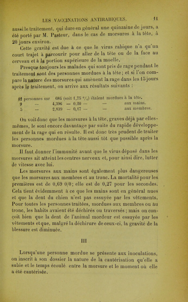 aussi le traitement, qui dure en général une quinzaine de jours, a été porté par M. Pasteur, dans le cas de morsures à la tête, à 20 jours environ. Cette gravité est due à ce que le virus rabique n'a qu'un court trajet à parcourir pour aller de la tête ou de la face au cerveau et à la portion supérieure de la moelle. Presque toujours les malades qui sont pris de rage pendant le traitement sont des personnes mordues à la tête; et si l'on com- pare la nature des morsures qui amènent la rage dans les 15 jours après le traitement, on arrive aux résultats suivants : 12 personnes sur 684 (soit 1,75 %) étaient mordues à la tête. 9 — 4,396 — 0,20 — — aux mains. 5 — 2,839 — 0,47 — — aux membres. On voit donc que les morsures à la tête, graves déjà par elles- mêmes, le sont encore davantage par suite du rapide développe- ment de la rage qui en résulte. Il est donc très prudent de traiter les personnes mordues à la tête aussi tôt que possible après la morsure. Il faut donner l'immunité avant que le virus déposé dans les morsures ait atteint les centres nerveux et, pour ainsi dire, lutter de vitesse avec lui. Les morsures aux mains sont également plus dangereuses que les morsures aux membres et au tronc. La mortalité pour les premières est de 0,69 0/0; elle est de 0,27 pour les secondes. Cela tient évidemment à ce que les mains sont en général nues et que la dent du chien n'est pas essuyée par les vêtements. Pour toutes les personnes traitées, mordues aux membres ou au tronc, les habits avaient été déchirés ou traversés ; mais on con- çoit bien que la dent de l'animal mordeur est essuyée par les vêtements etque, malgré la déchirure de ceux-ci, la gravité de la blessure est diminuée. III Lorsqu'une personne mordue se présente aux inoculations, on inscrit à son dossier la nature de la cautérisation qu'elle a subie et le temps écoulé entre la morsure et le moment où elle a été cautérisée.