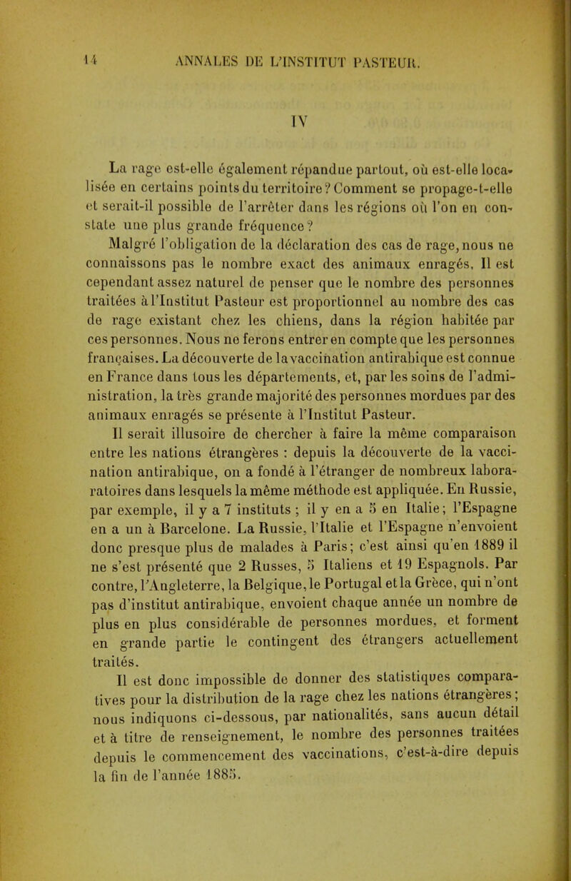 IV La rage est-elle également répandue partout, où est-elle loca- lisée en certains points du territoire? Comment se propage-t-elle et serait-il possible de l'arrêter dans les régions où l'on en con- state une plus grande fréquence ? Malgré l'obligation de la déclaration des cas de rage, nous ne connaissons pas le nombre exact des animaux enragés, Il est cependant assez naturel de penser que le nombre des personnes traitées à l'Institut Pasteur est proportionnel au nombre des cas de rage existant chez les chiens, dans la région habitée par ces personnes. Nous ne ferons entrer en compte que les personnes françaises. La découverte de lavaccination antirabique est connue en France dans tous les départements, et, par les soins de l'admi- nistration, la très grande majorité des personnes mordues par des animaux enragés se présente à l'Institut Pasteur. Il serait illusoire de chercher à faire la même comparaison entre les nations étrangères : depuis la découverte de la vacci- nation antirabique, on a fondé à l'étranger de nombreux labora- ratoires dans lesquels la même méthode est appliquée. En Russie, par exemple, il y a 7 instituts ; il y en a 5 en Italie ; l'Espagne en a un à Barcelone. La Russie, l'Italie et l'Espagne n'envoient donc presque plus de malades à Paris; c'est ainsi qu'en 1889 il ne s'est présenté que 2 Russes, 5 Italiens et 19 Espagnols. Par contre, l'Angleterre, la Belgique,le Portugal etla Grèce, qui n'ont pas d'institut antirabique, envoient chaque année un nombre de plus en plus considérable de personnes mordues, et forment en grande partie le contingent des étrangers actuellement traités. Il est donc impossible de donner des statistiques compara- tives pour la distribution de la rage chez les nations étrangères ; nous indiquons ci-dessous, par nationalités, sans aucun détail et à titre de renseignement, le nombre des personnes traitées depuis le commencement des vaccinations, c'est-à-dire depuis la fin de l'année 188).