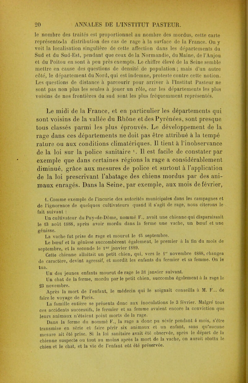 le nombre des traités est proportionnel au nombre des mordus, cette carte représente*la distribution des cas de rage à la surface do la France. On y voit la localisation singulière de cette affection dans les départements du Sud et du Sud-Est, pendant, que ceux de la Normandie, du Maine, de l'Anjou et du Poitou en sont à peu près exempts. Le chiffre élevé de la Seine semblé mettre en cause des questions de densité de population ; mais d'un autre côté, le déparlement du Nord, qui est indemne, proteste contre cette notion. Les questions de distance à parcourir pour arriver à l'Institut Pasteur ne sont pas non plus les seules à jouer un rôle, car les départements les plus voisins de nos frontières du sud sont les plus fréquemment représentés. Le midi de la France, et en particulier les départements qui sont voisins de la vallée du Rhône et des Pyrénées, sont presque tous classés parmi les plus éprouvés. Le développement de la rage dans ces départements ne doit pas être attribué à la tempé rature ou aux conditions climatériques. Il lient à l'inobservance de la loi sur la police sanitaire *. Il est facile de constater par exemple que dans certaines régions la rage a considérablement diminué, grâce aux mesures de police et surtout à l'application de la loi prescrivant l'abatage des chiens mordus par des ani- maux enragés. Dans la Seine, par exemple, aux mois de février, 4.. Comme exemple de l'incurie des autorités municipales dans les campagnes et de l'ignorance de quelques cultivateurs quand il s'agit de rage, nous citerons le fait suivant : Un cultivateur du Puy-de-Dôme, nommé F., avait une chienne qui disparaissait le 13 août 1888, après avoir mordu dans la ferme une vache, un bœuf et une génisse. La vache fut prise de rage et mourut le 45 septembre. Le bœuf et Ja génisse succombèrent également, le premier à la fin du mois de septembre, et la seconde le lor janvier 1889. Cette chienne allaitait un petit chien, qui, vers le le: novembre 1888, changea de caractère, devint agressif, et mordit les enfants du fermier et sa femme. On le tua. Un des jeunes enfants mourut de rage le 31 janvier suivant. Un chat de la ferme, mordu parle petit chien, succomba également à la rage le 23 novembre. Après la mort de l'enfant, le médecin qui le soignait conseilla à M. F... de faire le voyage de Paris. La famille entière se présenta donc aux inoculations le 3 février. Malgré tous ces accidents successifs, Je fermier et sa femme avaient encore la conviction que leurs animaux n'étaient point morts de la rage. Dans la ferme du Dommé P., la rage a donc pu sévir pendant 4 mois, s'être transmise en série et faire périr six animaux et un enfant, sans qu'aucune mesure ait été prise. Si la loi sanitaire avait été observée, après le départ de la chienne suspecte ou tout au moins après la mort de la vache, on aurait abattu le chien et le chat, et la vie de l'enfant eût été préservée.