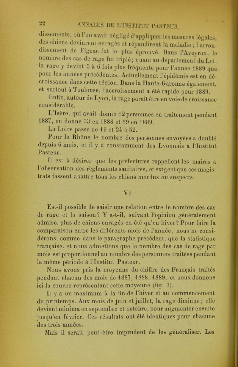 dissements, où l'on avait négligé d'appliquer les mesures légales, des chiens devinrent enragés et répandirent la maladie ; l'arron- dissement de Figeac fut le plus éprouvé. Dans l'Aveyron, le nombre des cas de rage fut triplé; quant au département du Lot, la rage y devint 5 à 6 fois plus fréquente pour l'année 1889 que pour les années précédentes. Actuellement l'épidémie est en dé- croissance dans cette région. Dans la Haute-Garonne également, et surtout à Toulouse, l'accroissement a été rapide pour 1889. Enfin, autour de Lyon, la rage paraît être en voie de croissance considérable. L'Isère, qui avait donné 12 personnes en traitement pendant 1887, en donne 33 en 1888 et 59 en 1889. La Loire passe de 19 et 24 à 52. Pour le Rhône le nombre des personnes envoyées a doublé depuis 6 mois, et il y a constamment des Lyonnais à l'Institut Pasteur. Il est à désirer que les préfectures rappellent les maires à l'observation des règlements sanitaires, et exigent que ces magis- trats fassent abattre tous les chiens mordus ou suspects. VI Est-il possible de saisir une relation entre le nombre des cas de rage et la saison? Y a-t-il, suivant l'opinion généralement admise, plus de chiens enragés en été qu'en hiver? Pour faire la comparaison entre les différents mois de l'année, nous ne consi- dérons, comme dans le paragraphe précédent, que la statistique française, et nous admettons que le nombre des cas de rage par mois est proportionnel au nombre des personnes traitées pendant la même période à l'Institut Pasteur. Nous avons pris la moyenne du chiffre des Français traités pendant chacun des mois de 1887, 1888, 1889, et nous donnons ici la courbe représentant cette moyenne (fîg. 3). Il y a un maximum à la fin de l'hiver et au commencement du printemps. Aux mois de juin et juillet, la rage diminue ; elle devient minima en septembre et octobre, pour augmenter ensuite jusqu'en février. Ces résultats ont été identiques pour chacune des trois années. Mais il serait peut-être imprudent de les généraliser. Les