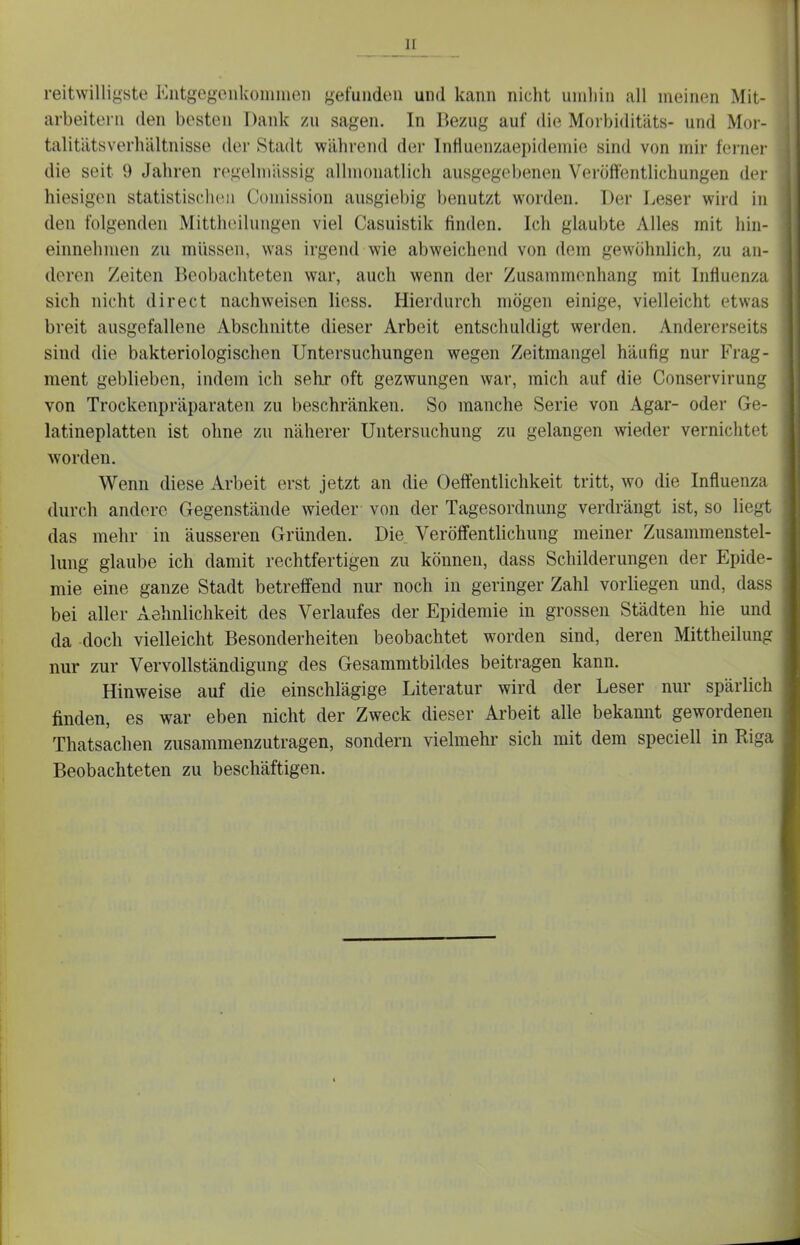 reitwilligste Eutgegeiikoimneii gefunden und kann nicht umhin all meinen Mit- arbeitern den besten Dank zu sagen. In Bezug auf die Morbiditäts- und Mor- talitätsverhältnisse der Stadt während der lnfluenzaepidemi(i sind von mir ferner die seit 9 Jahren regelmässig allmonatlich ausgegebenen Veröffentlichungen der hiesigen statistisch(M> Comission ausgiebig benutzt worden. Der Leser wird in den folgenden Mitthoilungen viel Casuistik finden. Ich glaubte Alles mit hin- einnehmen zu müssen, was irgend wie abweichend von dem gewöhnlich, zu an- deren Zeiten Beobachteten war, auch wenn der Zusammenhang mit Influenza sich nicht direct nachweisen Hess. Hierdurch mögen einige, vielleicht etwas breit ausgefallene Abschnitte dieser Arbeit entschuldigt werden. Andererseits sind die bakteriologischen Untersuchungen wegen Zeitmangel häufig nur Frag- ment geblieben, indem ich sehr oft gezwungen war, mich auf die Conservirung von Trockenpräparaten zu beschränken. So manche Serie von Agar- oder Ge- latineplatten ist ohne zu näherer Uutersuchung zu gelangen wieder vernichtet worden. Wenn diese Arbeit erst jetzt an die Oeffentlichkeit tritt, wo die Influenza durch andere Gegenstände wieder von der Tagesordnung verdrängt ist, so liegt das mehr in äusseren Gründen. Die Veröffentlichung meiner Zusammenstel- lung glaube ich damit rechtfertigen zu können, dass Schilderungen der Epide- mie eine ganze Stadt betreffend nur noch in geringer Zahl vorliegen und, dass bei aller Aehnlichkeit des Verlaufes der Epidemie in grossen Städten hie und da doch vielleicht Besonderheiten beobachtet worden sind, deren Mittheilung nur zur Vervollständigung des Gesammtbildes beitragen kann. Hinweise auf die einschlägige Literatur wird der Leser nur spärlich finden, es war eben nicht der Zweck dieser Arbeit alle bekannt gewordenen Thatsachen zusammenzutragen, sondern vielmehr sich mit dem speciell in Riga Beobachteten zu beschäftigen.