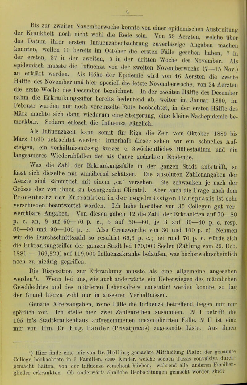 Bis zur zweiten Novemberwoche konnte von einer epidemischen Ausbreitung der Krankheit nocli nicht wohl die Rede sein. Von 59 Aerzten, welche über das Datum ihrer ersten Influenzabeobachtung zuverlässige Angaben machen konnten, wollen 10 bereits im October die ersten Fälle gesehen haben, 7 in der ersten, 37 in (h>r zweiten, 5 in der dritten Woche des November. Als epidemisch inusste die Intiuenza von der zweiten Novemberwoche (7—15 Nov j an erklärt werden. Als Höhe der Epidemie wird von 46 Aerzten die zweite Hälfte des November und hier speciell die letzte Novemberwoche, von 24 Aerzten die erste Woche des December bezeichnet. In der zweiten Hälfte des December nahm die Erkrankungszirter bereits bedeutend ab, weiter im Januar 1890, im Februar wurden nur noch vereinzelte Fälle beobachtet, in der ersten Hälfte des März machte sich dann wiederum eine Steigerung, eine kleine Nachepidemie be- merkbar. Sodann erlosch die Influenza gänzlich. Als Influenzazeit kann somit für Riga die Zeit vom Oktober 1889 bis März 1890 betrachtet werden: Innerhalb dieser sehen wir ein schnelles Auf- steigen, ein verhältnissmässig kurzes c. 3 wöchentliches Höhestadium und ein langsameres Wiederabfallen der als Curve gedachten Epidemie. Was die Zahl der Erkrankungsfälle in der ganzen Stadt anbetrifft, so lässt sich dieselbe nur annähernd schätzen. Die absoluten Zahlenangaben der Aerzte sind sämmtlich mit einem „ca versehen. Sie schwanken je nach der Grösse der von ihnen zu besorgenden Clientel. Aber auch die Frage nach dem Procentsatz der Erkrankten in der regelmässigen Hauspraxis ist sehr verschieden beantwortet worden. Ich habe hierüber von 35 Collegen gut ver- werthbare Angaben. Von diesen gaben 12 die Zahl der Erkrankten auf 70—80 p. c. an, 8 auf 60—70 p. c, 5 auf 50—60, je 3 auf 30—40 p. c. resp. 80—90 und 90—100 p. c. Also Grenzwerthe von 30 und 100 p. c! Nehmen wir die Durchschnittszahl so resultirt 69,6 p. c; bei rund 70 p. c. würde sich die Erkrankungszitfer der ganzen Stadt bei 170,000 Seelen (Zählung vom 29. Dcb. 1881 — 169,329) auf 119,000 Influenzakranke belaufen, was höchstwahrscheinlich noch zu niedrig gegriffen. Die Disposition zur Erkrankung musste als eine allgemeine angesehen werden'). Wenn bei uns, wie auch anderwärts ein Ueberwiegen des männlichen Geschlechtes und des mittleren Lebensalters constatirt werden konnte, so lag der Grund hierzu wohl nur in äusseren Verhältnissen. Genaue Altersangaben, reine Fälle die Influenza betreffend, liegen mir nur spärlich vor. Ich stelle hier zwei Zahlenreihen zusammen. A« I betrifft die 105 in's Stadtkrankenhaus aufgenommenen uncomplicirten Fälle. .Vj II ist eine mir von Hrn. Dr. Eug. Pander (Privatpraxis) zugesandte Liste. Aus ihnen ') Hier finde eine mir von Dr. Helling gemachte Mittheilung Platz: der genannte College beobachtete in 3 Familien, dass Kinder, welche soeben Tussis convulsiva durch- gemacht hatten, von der Influenza verschont blieben, während alle anderen Familien- glieder erkrankten. Ob anderwärts ähnliche Beobachtungen gemacht worden sind?