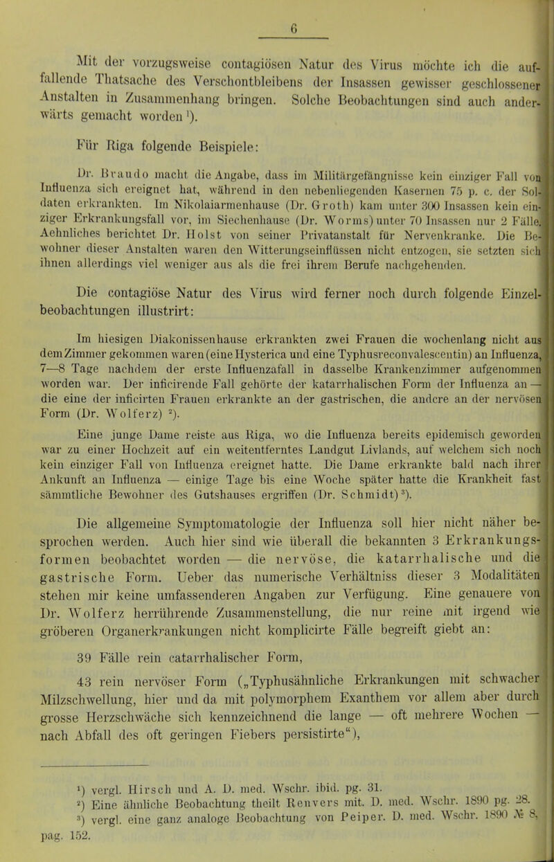 G Mit der vorzugsweise coutagiösen Natur des Virus möchte ich die auf- fallende Thatsache des Verschontbleibens der Insassen gevvissei- geschlossener Anstalten in Zusammenhang bringen. Solche Beobachtungen sind auch ander- wärts gemacht worden ')• Für Riga folgende Beispiele: Ur. Hvaudo macht die Angabe, dass im Militärgefängnissc kein einziger Fall von lütiuenza sich ereignet hat, während in den nebenliegenden Kasernen 75 p. c. der Sol- daten erkrankten. Im Nikolaiarmenliause (Dr. Groth) kam unter 3()0 Insassen kein ein- ziger Erkrankungsfall vor, im Sieclienhause (Dr. Worms) unter 70 Insassen nur 2 Fäll< Aehnliches berichtet Dr. Holst von seiner Privatanstalt für Nervenkranke. Die P>. wohner dieser Anstalten waren den Witterungseinflüssen nicht entzogen, sie setzten si« ii ihnen allerdings viel weniger aus als die frei ihrem Berufe nachgeheiulen. Die contagiöse Natur des Virus wird ferner noch durch folgende Einzel- beobachtungen illustrirt: Im hiesigen Diakonissen hause erkrankten zwei Frauen die wochenlang nicht aus dem Zimmer gekommen waren (eine Hysterica und eine Typhusreconvalescentin) an Influenza, 7—8 Tage nachdem der erste Influenzafall in dasselbe Krankenzimmer aufgenommen worden war. Der inficirende Fall gehörte der katarrhalischen Fonn der Influenza an — die eine der inficirten Frauen erkrankte an der gastrischen, die andere an der nervösen Form (Dr. Wolferz) ^). Eine junge Dame reiste aus Riga, wo die Influenza bereits epidemisch geworden war zu einer Hochzeit auf ein weitentferntes Landgut Livlands, auf welchem sich noch kein einziger Fall von Influenza ereignet hatte. Die Dame erkrankte bald nach ihrer Ankunft an Influenza — einige Tage bis eine Woche später hatte die Krankheit fast sämmtliche Bewohner des Gutshauses ergriffen (Dr. Schmidt)^). Die allgemeine Symptomatologie der Influenza soll hier nicht näher be- sprochen werden. Auch hier sind wie überall die bekannten 3 Erkrankungs- formen beobachtet worden — die nervöse, die katarrhalische und die gastrische Form. Ueber das numerische Verhältniss dieser 3 Modalitäten stehen mir keine umfassenderen Angaben zur Verfügung. Eine genauere von Dr. Wolferz herrührende Zusammenstellung, die nur reine mit irgend wie gröberen Organerk^ankungen nicht komplicirte Fälle begreift giebt an: 39 Fälle rein catarrhalischer Form, 43 rein nervöser Form („Typhusähnliche Erkrankungen mit schwacher Milzschwellung, hier und da mit polymorphem Exanthem vor allem aber durch | gi'osse Herzschwäche sich kennzeichnend die lange — oft mehrere Wochen — nach Abfall des oft geringen Fiebers persistirte), 1) vergl. Hirsch und A. D. med. Wschr. ibid. pg. 31. ^) Eine ähnhche Beobachtung theilt Renvers mit. D. med. Wschr. 1890 pg. '28. =>) vergl. eine ganz analoge Beobachtung von P ei per. D. med. Wsohr. 1890 JV» 8, pag. 152. I.