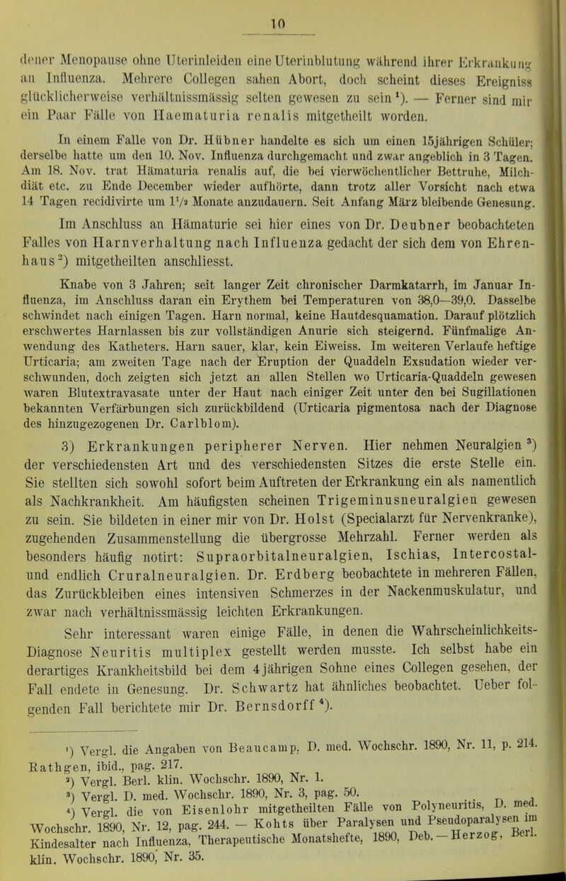 dcner Menopause ohne Uterinleiden eine UteriublutiinR während ihrer Erkrankiiiij^ an Influenza. Mehrere Collegen sahen Abort, doch scheint dieses Ereigniss glückliclierweise verhältnissmässig selten gewesen zu sein *). — Ferner sind mir ein Paar Fälle von Ilaematuria renalis mitgetheilt worden. In einem Falle von Dr. Hübner handelte es sich um einen 15jährigen Schüler; derselbe hatte um den 10. Nov. Influenza durchgemacht und zwar augeblich in 3 Tagen. Am 18. Nov. trat Hämaturia renalis auf, die bei vierwöchentlicher Bettruhe, Milch- diät etc. zu Ende December wieder aufhörte, dann trotz aller Vorsicht nach etwa 14 Tagen recidivirte um V/t Monate anzudauern. Seit Anfang März bleibende Genesung. Im Anschlnss an Hämaturie sei hier eines von Dr. Deubner beobachteten Falles von Harnverhaltung nach Influenza gedacht der sich dem von Ehren- haus^) mitgetheilten anschliesst. Knabe von 3 Jahren; seit langer Zeit chronischer Darmkatarrh, im Januar In- fluenza, im Anschlnss daran ein Erythem bei Temperaturen von 38,0—39,0. Dasselbe schwindet nach einigen Tagen. Harn normal, keine Hautdesquamation. Darauf plötzlich erschwertes Harnlassen bis zur vollständigen Anurie sich steigernd. Fünfmalige An- wendung des Katheters. Harn sauer, klar, kein Eiweiss. Im weiteren Verlaufe heftige Urticaria; am zweiten Tage nach der Eruption der Quaddeln Exsudation wieder ver- schwunden, doch zeigten sich jetzt an allen Stellen wo Urticaria-Quaddeln gewesen waren Blutextravasate unter der Haut nach einiger Zeit unter den bei Sugillationen bekannten Verfärbungen sich zurückbildend (Urticaria pigmentosa nach der Diagnose des hinzugezogenen Dr. Carlblom). 3) Erkrankungen peripherer Nerven. Hier nehmen Neuralgien der verschiedensten Art und des verschiedensten Sitzes die erste Stelle ein. Sie stellten sich sowohl sofort beim Auftreten der Erkrankung ein als namentlich als Nachkrankheit. Am häufigsten scheinen Trigeminusneuralgien gewesen zu sein. Sie bildeten in einer mir von Dr. Holst (Specialarzt für Nervenkranke), zugehenden Zusammenstellung die übergrosse Mehrzahl. Ferner werden als besonders häufig notirt: Supraorbitalneuralgien, Ischias, Intercostal- und endlich Cruralneuralgien. Dr. Erdberg beobachtete in mehreren Fällen, das Zurückbleiben eines intensiven Schmerzes in der Nackenmuskulatur, und zwar nach verhältnissmässig leichten Erkrankungen. Sehr interessant waren einige Fälle, in denen die Wahrscheinlichkeits- Diagnose Neuritis multiplex gestellt werden musste. Ich selbst habe ein derartiges Krankheitsbild bei dem 4jährigen Sohne eines Collegen gesehen, der Fall endete in Genesung. Dr. Schwartz hat ähnliches beobachtet. Ueber fol- genden Fall berichtete mir Dr. Bernsdorff*). ') Vergl. die Angaben von Beaucamp, D. med. Wochschr. 1890, Nr. 11, p. 214. Eathgen, ibid., pag. 217. ») Vergl. Berl. klin. Wochschr. 1890, Nr. 1. 3) Vergl. D. med. Wochschr. 1890, Nr. 3, pag. 50. . r. j 4 Vergl die von Eisenlohr mitgetheilten Fälle von Polyneuritis, D. med. Wochschr. 1890, Nr. 12, pag. 244. - Kohts ^^^^^f^'y^Z'^'^^'^tl^^^^^^^^ Kindesalter nach Influenza, Therapeutische Monatshefte, 1890, Deb.-Herzog, Berl. kUn. Wochschr. 1890,' Nr. 35.