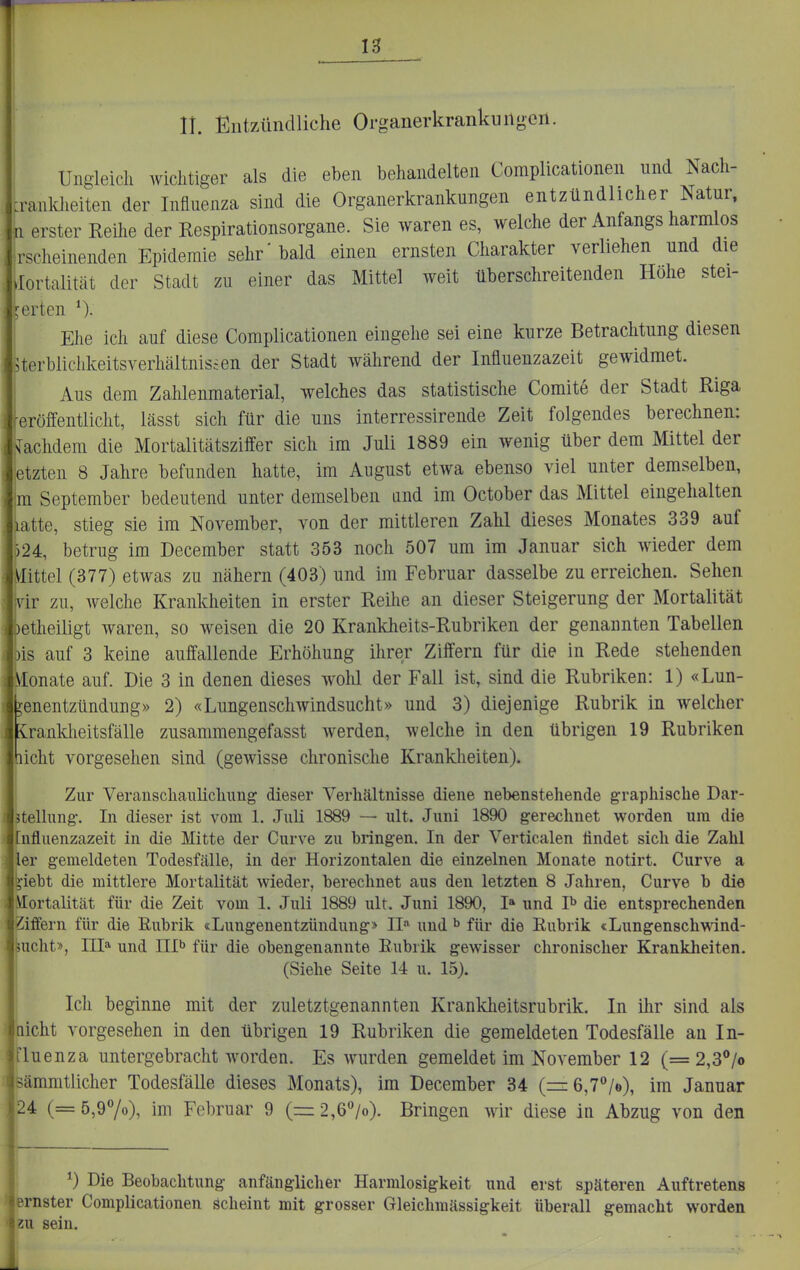 n. Entzündliche Organerkrankuitgeil. Ungleich wichtiger als die eben behandelten Complicationen und Nach- :rankheiten der Influenza sind die Organerkrankungen entzündlicher Natur, n erster ReÜie der Respirationsorgane. Sie waren es, welche der Anfangs harmlos rscheinenden Epidemie sehr'bald einen ernsten Charakter verliehen und die üortalität der Stadt zu einer das Mittel weit überschreitenden Höhe stei- gerten Ehe ich auf diese Complicationen eingehe sei eine kurze Betrachtung diesen 5terbliclikeitsverhältnisien der Stadt während der Influenzazeit gewidmet. I Aus dem Zahlenmaterial, welches das statistische Comite der Stadt Riga veröffentlicht, lässt sich für die uns interressireiide Zeit folgendes berechnen: achdem die Mortalitätsziffer sich im Juli 1889 ein wenig über dem Mittel der itzten 8 Jahre befunden hatte, im August etwa ebenso viel unter demselben, |m September bedeutend unter demselben und im October das Mittel eingehalten latte, stieg sie im November, von der mittleren Zahl dieses Monates 339 auf j24, betrug im December statt 353 noch 507 um im Januar sich wieder dem :ittel (377) etwas zu nähern (403) und im Februar dasselbe zu erreichen. Sehen ■vir zu, welche Krankheiten in erster Reihe an dieser Steigerung der Mortalität etheiligt waren, so weisen die 20 Krankheits-Rubriken der genannten Tabellen ks auf 3 keine auffallende Erhöhung ihrer Ziffern für die in Rede stehenden \Ionate auf. Die 3 in denen dieses wohl der Fall ist, sind die Rubriken: 1) «Lun- genentzündung» 2) «Lungenschwindsucht» und 3) diejenige Rubrik in welcher tanklieitsfälle zusammengefasst werden, welche in den übrigen 19 Rubriken licht vorgesehen sind (gewisse chronische Krankheiten). Zur Veranscliaulicliung dieser Verhältnisse diene nebenstehende graphische Dar- ätellung. In dieser ist vom 1. Juli 1889 — ult. Juni 1890 gerechnet worden um die ^nfluenzazeit in die Mitte der Curve zu bringen. In der Verticalen lindet sich die Zahl ler gemeldeten Todesfälle, in der Horizontalen die einzelnen Monate notirt. Curve a jiebt die mittlere Mortalität wieder, berechnet aus den letzten 8 Jahren, Curve b die Mortalität für die Zeit vom 1. Juli 1889 ult, Juni 1890, I» und I^ die entsprechenden Qffern für die Eubrik «Lungenentzündung» II und ^ für die Rubrik <Lungenschwind- lucht», III»' und Illb für die obengenannte Eubrik gewisser chronischer Krankheiten. (Siehe Seite 14 u. 15). Ich beginne mit der zuletztgenannten Krankheitsrubrik. In ihr sind als nicht vorgesehen in den übrigen 19 Rubriken die gemeldeten Todesfälle an In- fluenza untergebracht worden. Es wurden gemeldet im November 12 (= 2,3/o sämmtlicher Todesfälle dieses Monats), im December 34 (=-6,7°/e), im Januar 24 (= 5,970), im Februar 9 (= 2,67o). Bringen wir diese in Abzug von den ^) Die Beobachtung anfänglicher Harmlosigkeit und erst späteren Auftretens ernster Complicationen scheint mit grosser Gleichmässigkeit überall gemacht worden sein.