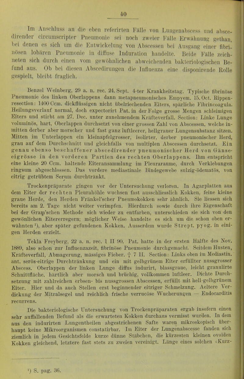 Im Aiischluss an dio eben referirten Fällo von Lungenabscess und absce- dirender circumscripter Piioiiinonio sei noch zweier Fälle Erwähnung gethan, bei denen es sich um die EntWickelung von Abscessen bei Ausgang einer fibri- nösen lobilren Pnenmonie in diffuse Induration handelte. Beide Fälle zeich- neten sich durch einen vom gewölinlichen abweiclKuiden bakteriologischen Be- lund aus. Ob bei diesen Abscodirungen die Influenza eine disponirende Rolle gespielt, bleibt fraglich. Benzel Weinberg, 29 a. n. rec. 24. Sept. 4-ter Kraukheitstag. Typische librinöse Pneumonie des linken Oberlappeus dann metapneumouisclies Empyem. 15.0ct. ßippen- resection: 1400 Ccm. dickflüssigen nicht übelriechenden Eiters, spärliche Fibrincoagula. . Heilnugsveiiauf normal, doch expectorirt Pat. in der Folge grosse Mengen sclileimigea Eiters und stirbt am 27. i)ec. unter zunehmendem Kräfteverfall. Section: Linke Lunge voluminös, hart, Oberlappen durchsetzt von einer grossen Zahl von Abscessen. welche in- mitten derber aber morscher und fast ganz luftleerer, hellgrauer Lungensubstanz sitzen. Mitten im Unterlappen ein kleinapfelgrosser, isolirter, derber pneumonischer Herd, grau auf dem Durchschnitt und gleichfalls von multiplen Abscessen durchsetzt. Ein genau ebenso beschaffener abscedirender pneumonischer Herd von Gfänse- eigrösse in den vorderen Partien des rechten Oberlappens. Ihm entspricht eine kleine 20 Ccm. haltende Eiteransammlung im Pleux-araume, durch Verklebungen ringsum abgeschlossen. Das vordere mediastinale Bindegewebe sulzig-ödematös, von eitrig getrübtem Serum durchtränkt. Trockenpräparate gingen vor der Untersuchung verloren. In Agarplatten aus dem Eiter der rechten Pleurahöhle wuchsen fast ausschliesslich Kokken, feine kleine graue Herde, den Herden Fränkel'scher Pneumokokken sehr ähnlich. Sie Hessen sich bereits am 2. Tage nicht weiter verimpfen. Hierdurch sowie durch ihre Eigenschaft bei der Oram'schen Methode sich wieder zu entfärben, unterschieden sie sich von den gewönlichen Eitererregern; möglicher Weise handelte es sich um die schon oben er- wähnten ^), aber später gefundenen Kokken. Ausserdem wurde Strept. pyog. in eini- gen Herden erzielt. Tekla Freyberg, 22 a. n. rec. 1, II 90. Pat. hatte in der ersten Hälfte des Nov. 1889, also schon zur Influenzazeit, fibrinöse Pneumonie durchgemacht. Seitdem Husten, Kräfteverfall, Abmagerung, massiges Fieber, f 7 II. Section: Links oben im Mediastin. ant. serös-eitrige Durchtränkung und ein mit gelbgrünem Eiter erfüllter nussgrosser Abscess. Oberlappen der linken Lunge diffus indurirt, blassgraue, leicht granulirte Schnittfläche, härtlich aber morsch und brücliig, vollkommen luftleer. Dichte Durch- setzung mit zahlreichen erbsen- bis nussgrossen Abscessen, erfüllt mit hell-gelbgrünem Eiter. Hier und da auch Stellen erst beginnender eitriger Schmelzung. Aeltere Ver- dickung der Mitralsegel und reichlich frische verrucöse Wucherungen — Endocarditis recurrens. Die bakteriologische Untersuchung von Trockenpräparaten ergab insofern einen sehr auffallenden Befund als die erwarteten Kokken durchaus vermisst wurden. In dem aus den indurirten Lungentheilen abgestrichenen Safte waren mikroskopisch über- haupt keine Mikroorganismen constatirbar. Im Eiter der Lungenabscesse fanden sich ziemlich in jedem Gesichtsfelde kurze dünne Stäbchen, die kürzesten kleinen ovoiden Kokken gleichend, letztere fast stets zu zweien vereinigt. Länge eines solchen «Kurz- 1) S. pag. 36.