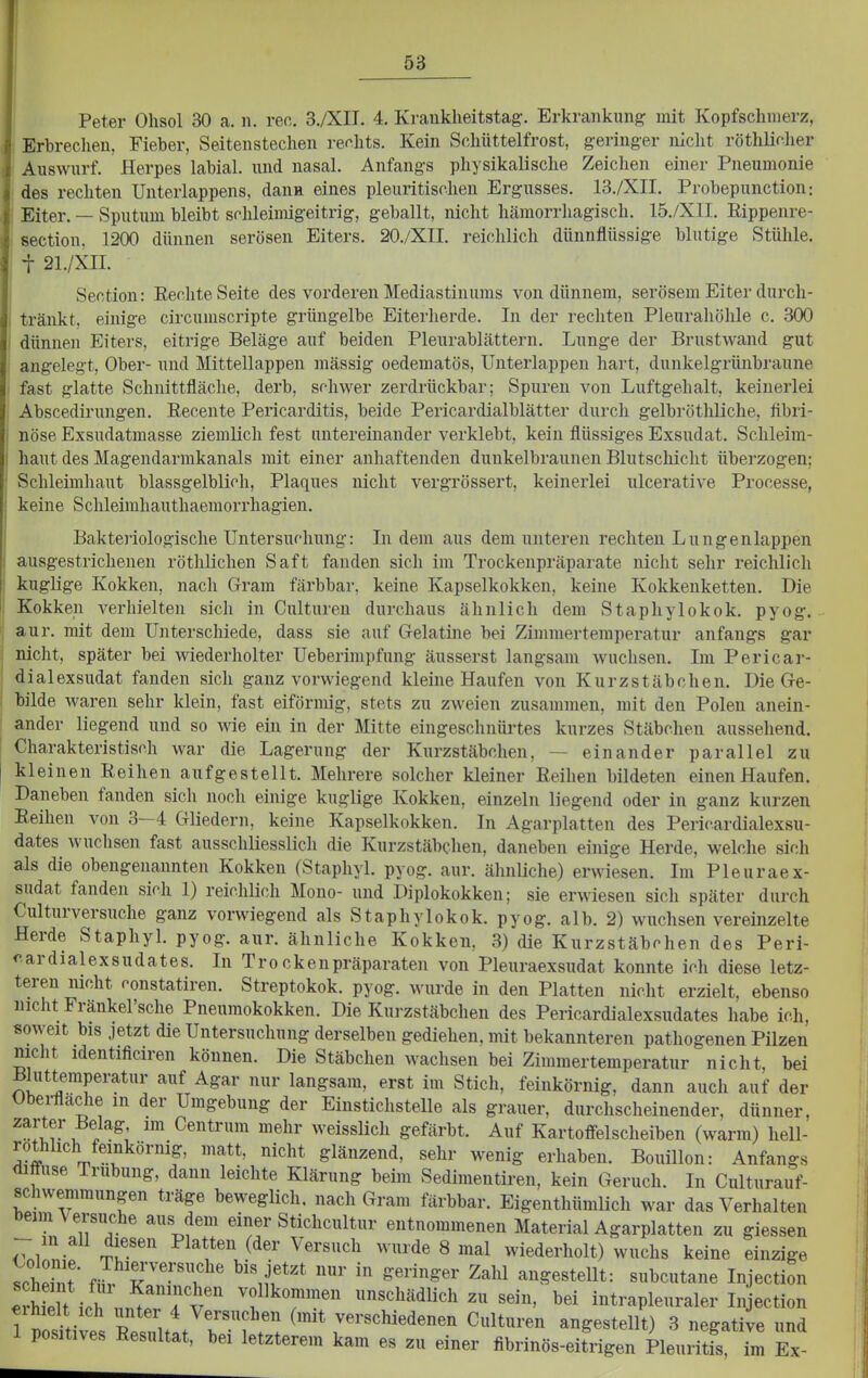 Peter Ohsol 30 a. n. reo. 3./XII. 4. Kraukheitstag. Erkrankung mit Kopfschmerz, Erbrechen, Fieber, Seitenstechen rechts. Kein Schüttelfrost, geringer nicht röthücher i Auswurf. Herpes labial, und nasal. Anfangs physikalische Zeichen einer Pneumonie des rechten Unterlappens, dann eines pleuritischen Ergusses. 13./XII. Probepunction: Eiter. — Sputum bleibt schleimigeitrig, geballt, nicht hcämorrhagisch. 15./X1I. Rippenre- section. 1200 dünnen serösen Eiters. 20./XII. reichlich dünnflüssige blutige Stühle, t 21./XII. Section: Eechte Seite des vorderen Mediastinums von dünnem, serösem Eiter durcli- i tränkt, einige circumscripte grüngelbe Eiterherde. In der rechten Pleurahöhle c. 300 I dünnen Eiters, eitrige Beläge auf beiden Pleurablättern. Lunge der Brustwand gut angelegt. Ober- und Mittellappen mässig oedematös, Unterlappen hart, dunkelgrünbraune fast glatte Schnittfläche, derb, sfhwer zerdrückbar; Spuren von Luftgehalt, keinerlei Abscedirungen. Recente Pericarditis, beide Pericardialblätter durch gelbrötliliche, flbri- nöse Exsudatmasse ziemlich fest untereinander verklebt, kein flüssiges Exsudat. Schleim- haut des Magendarmkanals mit einer anhaftenden dunkelbraunen Blutschicht überzogen; Schleimhaut blassgelblirh, Plaques nicht vergrössert, keinerlei ulcerative Processe, keine Schleimhauthaemorrhagien. Bakto'iologische Untersuchung: Li dem aus dem unteren rechten Lungenlappen ausgestrichenen röthlichen Saft fanden sich im Trockenpräparate nicht sehr reichlich kuglige Kokken, nach Gram färbbar, keine Kapselkokken, keine Kokkenketten. Die Kokken verhielten sich in Culturen durchaus ähnlich dem Staphylokok. pyog. aur. mit dem Unterschiede, dass sie auf Grelatine bei Zimmertemperatur anfangs gar nicht, später bei wiederholter Ueberimpfung äusserst langsam -wuchsen. Ln Pericar- dialexsudat fanden sich ganz vorwiegend kleine Haufen von Kurzstäbchen. Die Gre- bilde Avaren sehr klein, fast eiförmig, stets zu zweien zusammen, mit den Polen anein- ander liegend und so Mie ein in der Mitte eingeschnürtes kurzes Stäbchen aussehend. Charakteristis(^h war die Lagerung der Kurzstäbclien, — einander parallel zu kleinen Reihen aufgestellt. Mehrere solcher kleiner Reihen bildeten einen Haufen. Daneben fanden sich noch einige kuglige Kokken, einzeln liegend oder in ganz kurzen Reihen von 3—4 Gliedern, keine Kapselkokken. In Agarplatten des Perioardialexsu- dates wuclisen fast ausschliesslich die Kurzstäbchen, daneben einige Herde, welche sich als die obengenannten Kokken (Staphyl. pyog. aur. ähnliche) erwiesen. Im Pleuraex- sudat fanden sich 1) reichlich Mono- und Diplokokken; sie erwiesen sich später durch Culturversuche ganz vorwiegend als Staphylokok. pyog. alb. 2) wuchsen vereinzelte Herde Staphyl. pyog. aur. ähnliche Kokken, 3) die Kurzstäbchen des Peri- <'.ardialexsudates. In Trockenpräparaten von Pleuraexsudat konnte ich diese letz- teren nicht oonstatiren. Streptokok. pyog. wurde in den Platten nicht erzielt, ebenso nicht Fränkel'sche Pneumokokken. Die Kurzstäbchen des Pericardialexsudates habe ich, soweit bis jetzt die Untersuchung derselben gediehen, mit bekannteren pathogenen Pilzen nicht identificiren können. Die Stäbchen wachsen bei Zimmertemperatur nicht, bei Bluttemperatur auf Agar nur langsam, erst im Stich, feinkörnig, dann auch auf der übei-fladie in der Umgebung der Einstichstelle als grauer, durchscheinender, dünner, ^-fi??'. ™ Centrum mehr weisslich gefärbt. Auf Kartoifelscheiben (warm) hell- l^f^^^\^^^^örnig, matt, nicht glänzend, sehr wenig erhaben. Bouillon: Anfangs diffuse Trübung, dann leichte Klärung beim Sedimentiren, kein Geruch. In Culturauf- schwemmungen träge beweglich, nach Gram färbbar. Eigenthümlich war das Verhalten beim Versuche aus dem einer Stichcultur entnommenen Material Agarplatten zu giessen t'^''^ Platten der Versuch wurde 8 mal wiederholt) wuchs keine einzige Scheint Z vr'''\ ^^^'^ angestellt: subcutane Injection eSich un^^T'v' f^T-'' «^^^•i«^^ «ei^- ^ei intrapleuraler Injection 1 pottives Tsultt/rf r; r^-^^^^^denen Culturen angestellt) 3 negative und 1 positives Resultat, bei letzterem kam es zu einer fibrinös-eitrigen Pleuritis, im Ex-